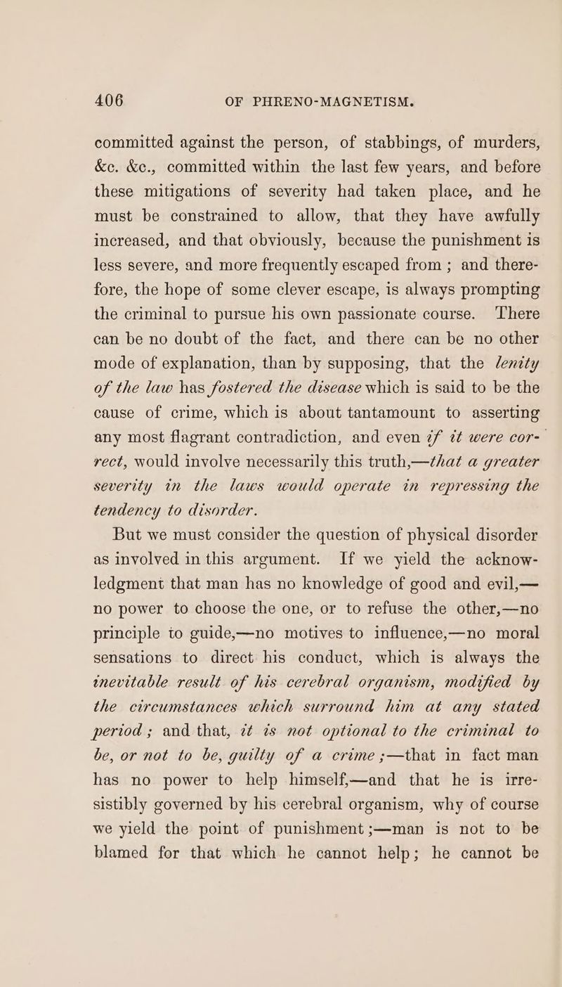committed against the person, of stabbings, of murders, &amp;c. &amp;e., committed within the last few years, and before these mitigations of severity had taken place, and he must be constrained to allow, that they have awfully increased, and that obviously, because the punishment is less severe, and more frequently escaped from ; and there- fore, the hope of some clever escape, is always prompting the criminal to pursue his own passionate course. ‘There can be no doubt of the fact, and there can be no other mode of explanation, than by supposing, that the Jdenzty of the law has fostered the disease which is said to be the cause of crime, which is about tantamount to asserting any most flagrant contradiction, and even 7f ¢¢ were cor- rect, would involve necessarily this truth,—that a greater severity in the laws would operate in repressing the tendency to disorder. But we must consider the question of physical disorder as involved in this argument. If we yield the acknow- ledgment that man has no knowledge of good and evil,— no power to choose the one, or to refuse the other,—no principle to guide,—no motives to influence,—no moral sensations to direct his conduct, which is always the inevitable result of his cerebral organism, modified by the circumstances which surround him at any stated period ; and that, 7¢ ¢s not optional to the criminal to be, or not to be, guilty of a crime ;—that in fact man has no power to help himself,—and that he is irre- sistibly governed by his cerebral organism, why of course we yield the point of punishment ;—man is not to be blamed for that which he cannot help; he cannot be