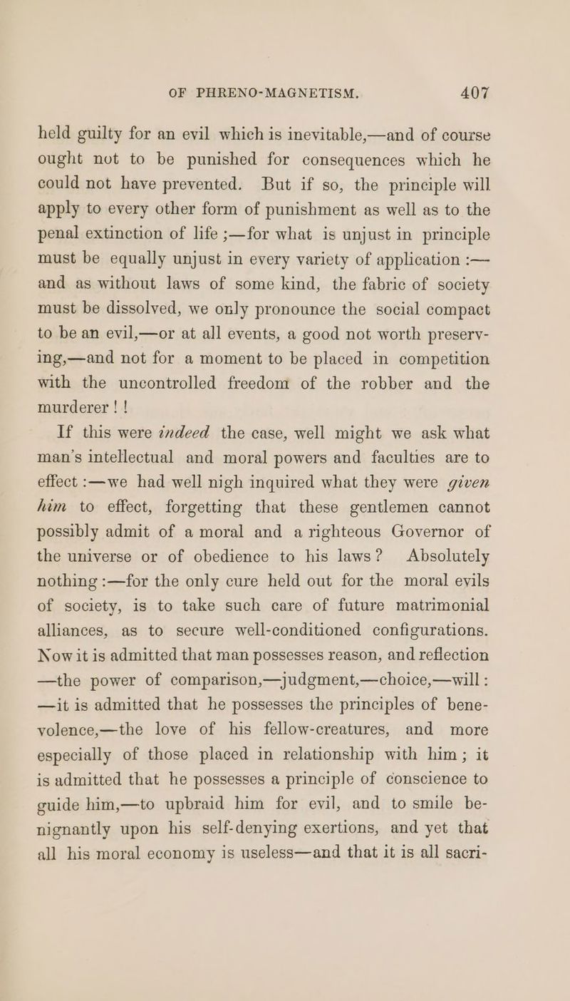 held guilty for an evil which is inevitable,—and of course ought not to be punished for consequences which he could not have prevented. But if so, the principle will apply to every other form of punishment as well as to the penal extinction of life ;—for what is unjust in principle must be equally unjust in every variety of application :— and as without laws of some kind, the fabric of society must be dissolved, we only pronounce the social compact to be an evil,—or at all events, a good not worth preservy- ing,—and not for a moment to be placed in competition with the uncontrolled freedom of the robber and the murderer ! ! If this were zzdeed the case, well might we ask what man's intellectual and moral powers and faculties are to effect :—we had well nigh inquired what they were given him to effect, forgetting that these gentlemen cannot possibly admit of a moral and a righteous Governor of the universe or of obedience to his laws? Absolutely nothing :—for the only cure held out for the moral evils of society, is to take such care of future matrimonial alliances, as to secure well-conditioned configurations. Now it is admitted that man possesses reason, and reflection —the power of comparison,—judgment,—choice,—will : —it is admitted that he possesses the principles of bene- volence,—the love of his fellow-creatures, and more especially of those placed in relationship with him ; it is admitted that he possesses a principle of conscience to guide him,—to upbraid him for evil, and to smile be- nignantly upon his self-denying exertions, and yet that all his moral economy is useless—and that it is all sacri-