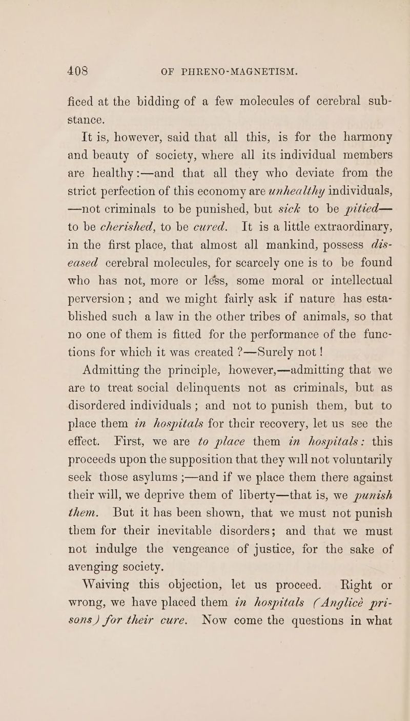 ficed at the bidding of a few molecules of cerebral sub- stance. It is, however, said that all this, is for the harmony and beauty of society, where all its individual members are healthy:—and that all they who deviate from the strict perfection of this economy are unhealthy individuals, —not criminals to be punished, but sick to be pitied— to be cherished, to be cured. It is a little extraordinary, in the first place, that almost all mankind, possess des- eased cerebral molecules, for scarcely one is to be found who has not, more or léss, some moral or intellectual perversion ; and we might fairly ask if nature has esta- blished such a law in the other tribes of animals, so that no one of them is fitted for the performance of the func- tions for which it was created ?—Surely not ! Admitting the principle, however,—admitting that we are to treat social delinquents not as criminals, but as disordered individuals ; and not to punish them, but to place them zm hospitals for their recovery, let us see the effect. First, we are to place them in hospitals: this proceeds upon the supposition that they will not voluntarily seek those asylums ;—and if we place them there against their will, we deprive them of liberty—that is, we punish them. But it has been shown, that we must not punish them for their inevitable disorders; and that we must not indulge the vengeance of justice, for the sake of avenging society. Waiving this objection, let us proceed. Right or wrong, we have placed them in hospitals (Anglicé pri- sons) for their cure. Now come the questions in what