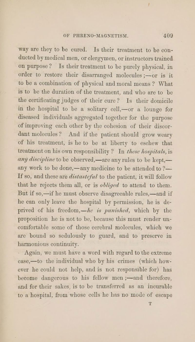 way are they to be cured. Is their treatment to be con- ducted by medical men, or clergymen, or instructors trained. on purpose? Is their treatment to be purely physical, in order to restore their disarranged molecules ;—or is it to be a combination of physical and moral means ? What is to be the duration of the treatment, and who are to be the certificating judges of their cure? Is their domicile in the hospital to be a solitary cell,—or a lounge for diseased individuals aggregated together for the purpose of improving each other by the cohesion of their discor- dant molecules? And if the patient should grow weary of his treatment, is he to be at liberty to eschew that treatment on his own responsibility ? In these hospitals, is any discipline to be observed,—are any rules to be kept,— any work to be done,—any medicine to be attended to ?— If so, and these are distasteful to the patient, it will follow that he rejects them all, or is obliged to attend to them. But if so,—if he must observe disagreeable rules,—and if he can only leave the hospital by permission, he is de- prived of his freedom,—/e ts punished, which by the proposition he is not to be, because this must render un- comfortable some of those cerebral molecules, which we are bound so sedulously to guard, and to preserve in harmonious continuity. Again, we must have a word with regard to the extreme case,—to the individual who by his crimes (which how- ever he could not help, and is not responsible for) has become dangerous to his fellow men ;—and therefore, and for their sakes, is to be transferred as an incurable to a hospital, from whose cells he has no mode of escape T