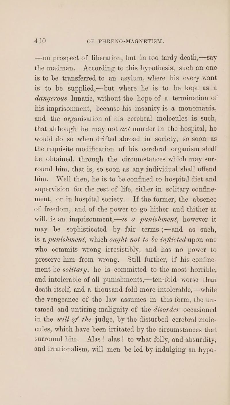 —no prospect of liberation, but in too tardy death,—say the madman. According to this hypothesis, such an one is to be transferred to an asylum, where his every want is to be supplied,—but where he is to be kept as a dangerous lunatic, without the hope of a termination of his imprisonment, because his insanity is a monomania, and the organisation of his cerebral molecules is such, that although he may not act murder in the hospital, he would do so when drifted abroad in society, so soon as the requisite modification of his cerebral organism shall be obtained, through the circumstances which may sur- round him, that is, so soon as any individual shall offend him. Well then, he is to be confined to hospital diet and supervision for the rest of life, either in solitary confine- ment, or in hospital society. If the former, the absence of freedom, and of the power to go hither and thither at will, is an imprisonment,—is a punishment, however it may be sophisticated by fair terms ;—and as such, is a punishment, which ought not to be inflicted upon one who commits wrong irresistibly, and has no power to preserve him from wrong. Still further, if his confine- ment be solitary, he is committed to the most horrible, and intolerable of all punishments,—ten-fold worse than death itself, and a thousand-fold more intolerable,—while the vengeance of the law assumes in this form, the un- tamed and untiring malignity of the disorder occasioned in the well of the judge, by the disturbed cerebral mole- cules, which have been irritated by the circumstances that surround him. Alas! alas! to what folly, and absurdity, and irrationalism, will men be led by indulging an hypo-
