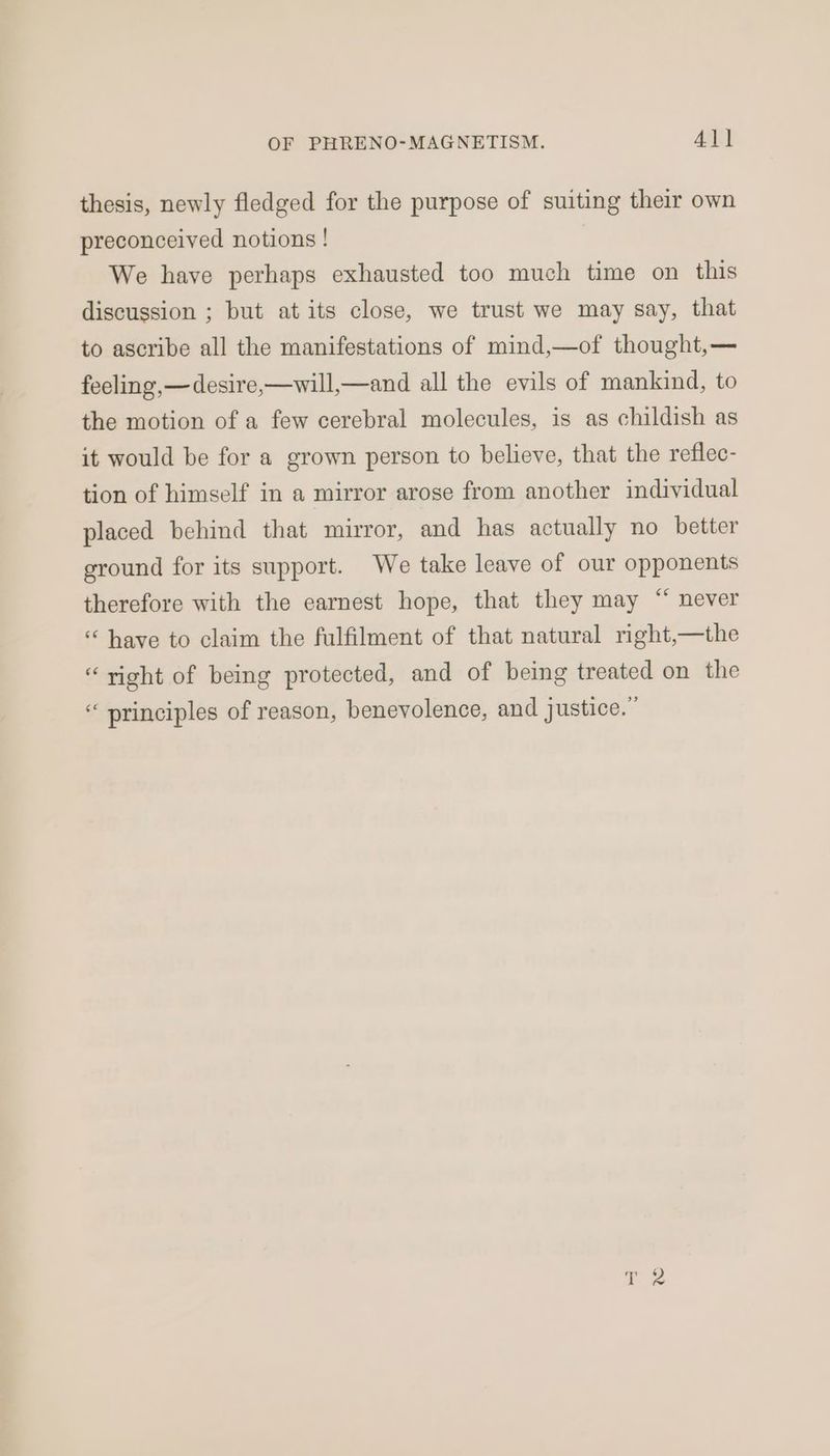 thesis, newly fledged for the purpose of suiting their own preconceived notions ! We have perhaps exhausted too much time on this discussion ; but at its close, we trust we may say, that to ascribe all the manifestations of mind,—of thought,— feeling,—desire,—will,—and all the evils of mankind, to the motion of a few cerebral molecules, is as childish as it would be for a grown person to believe, that the reflec- tion of himself in a mirror arose from another individual placed behind that mirror, and has actually no better ground for its support. We take leave of our opponents therefore with the earnest hope, that they may “ never “ have to claim the fulfilment of that natural right,—the “right of being protected, and of being treated on the “ principles of reason, benevolence, and justice.”