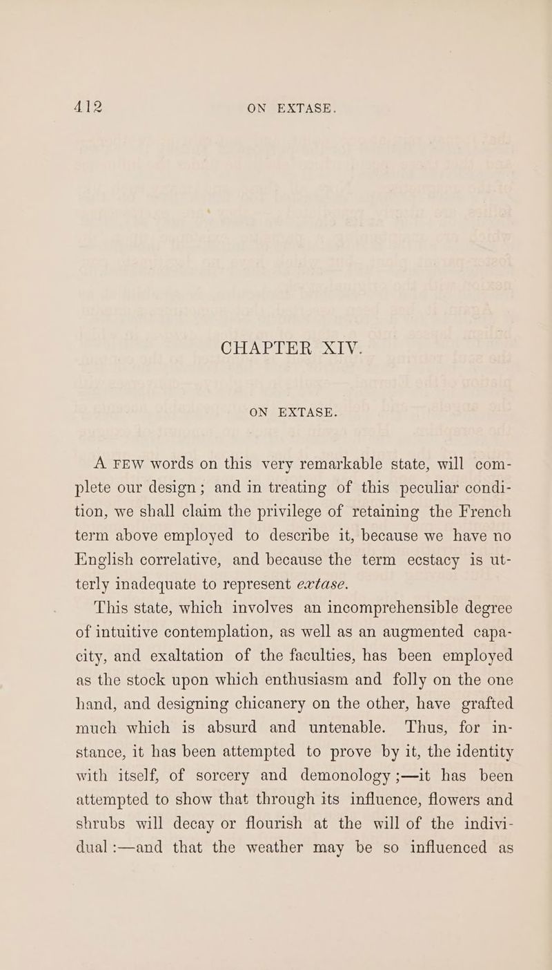 CHAPTER XIV. ON EXTASE. A FEW words on this very remarkable state, will com- plete our design; and in treating of this peculiar condi- tion, we shall claim the privilege of retaining the French term above employed to describe it, because we have no English correlative, and because the term ecstacy is ut- terly inadequate to represent extase. This state, which involves an incomprehensible degree of intuitive contemplation, as well as an augmented capa- city, and exaltation of the faculties, has been employed as the stock upon which enthusiasm and folly on the one hand, and designing chicanery on the other, have grafted much which is absurd and untenable. Thus, for in- stance, it has been attempted to prove by it, the identity with itself, of sorcery and demonology ;—it has been attempted to show that through its influence, flowers and shrubs will decay or flourish at the will of the indivi- dual :—and that the weather may be so influenced as