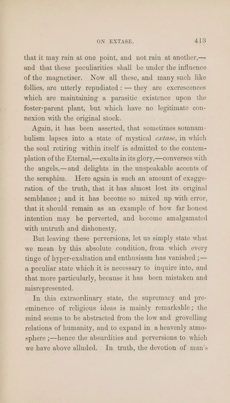 that it may rain at one point, and not rain at another,— and that these peculiarities shall be under the influence of the magnetiser. Now all these, and many such like follies, are utterly repudiated: — they are excrescences which are maintaining a parasitic existence upon the foster-parent plant, but which have no legitimate con- nexion with the original stock. Again, it has been asserted, that sometimes somnam- bulism lapses into a state of mystical extase, in which the soul retiring within itself is admitted to the contem- plation of the Eternal,—exults in its glory,—converses with the angels,—and delights in the unspeakable accents of the seraphim. Here again is such an amount of exagge- ration of the truth, that it has almost lost its orginal semblance ; and it has become so mixed up with error, that it should remain as an example of how far honest intention may be perverted, and become amalgamated with untruth and dishonesty. But leaving these perversions, let us simply state what we mean by this absolute condition, from which every tinge of hyper-exaltation and enthusiasm has vanished ;— a peculiar state which it is necessary to inquire into, and that more particularly, because it has been mistaken and misrepresented. In this extraordinary state, the supremacy and pre- eminence of religious ideas is mainly remarkable; the mind seems to be abstracted from the low and grovelling relations of humanity, and to expand in a heavenly atmo- sphere ;—hence the absurdities and perversions to which we have above alluded. In truth, the devotion of man’s