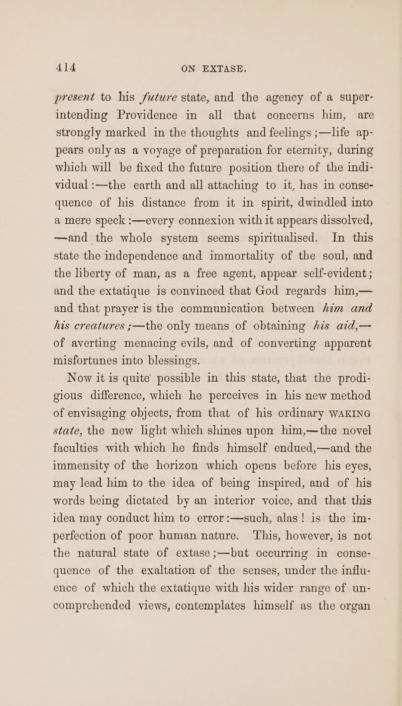 present to his future state, and the agency of a super- intending Providence in all that concerns him, are strongly marked in the thoughts and feelings ;—life ap- pears only as a voyage of preparation for eternity, during which will be fixed the future position there of the indi- vidual :—the earth and all attaching to it, has in conse- quence of his distance from it in spirit, dwindled into a mere speck :—every connexion with it appears dissolved, ——and the whole system seems spiritualised. In this state the independence and immortality of the soul, and the liberty of man, as a free agent, appear self-evident ; and the extatique is convinced that God regards him,— and that prayer is the communication between him and his creatures ;—the only means of obtaining his aid,— of averting menacing evils, and of converting apparent misfortunes into blessings. Now it is quite possible in this state, that the prodi- gious difference, which he perceives in his new method of envisaging objects, from that of his ordinary WAKING state, the new light which shines upon him,—the novel faculties with which he finds himself endued,—and the immensity of the horizon which opens before his eyes, may lead him to the idea of being inspired, and of his words being dictated by an interior voice, and that this idea may conduct him to error:—such, alas! is the im- perfection of poor human nature. This, however, is not the natural state of extase;—but occurring in conse- quence of the exaltation of the senses, under the influ- ence of which the extatique with his wider range of un- comprehended views, contemplates himself as the organ