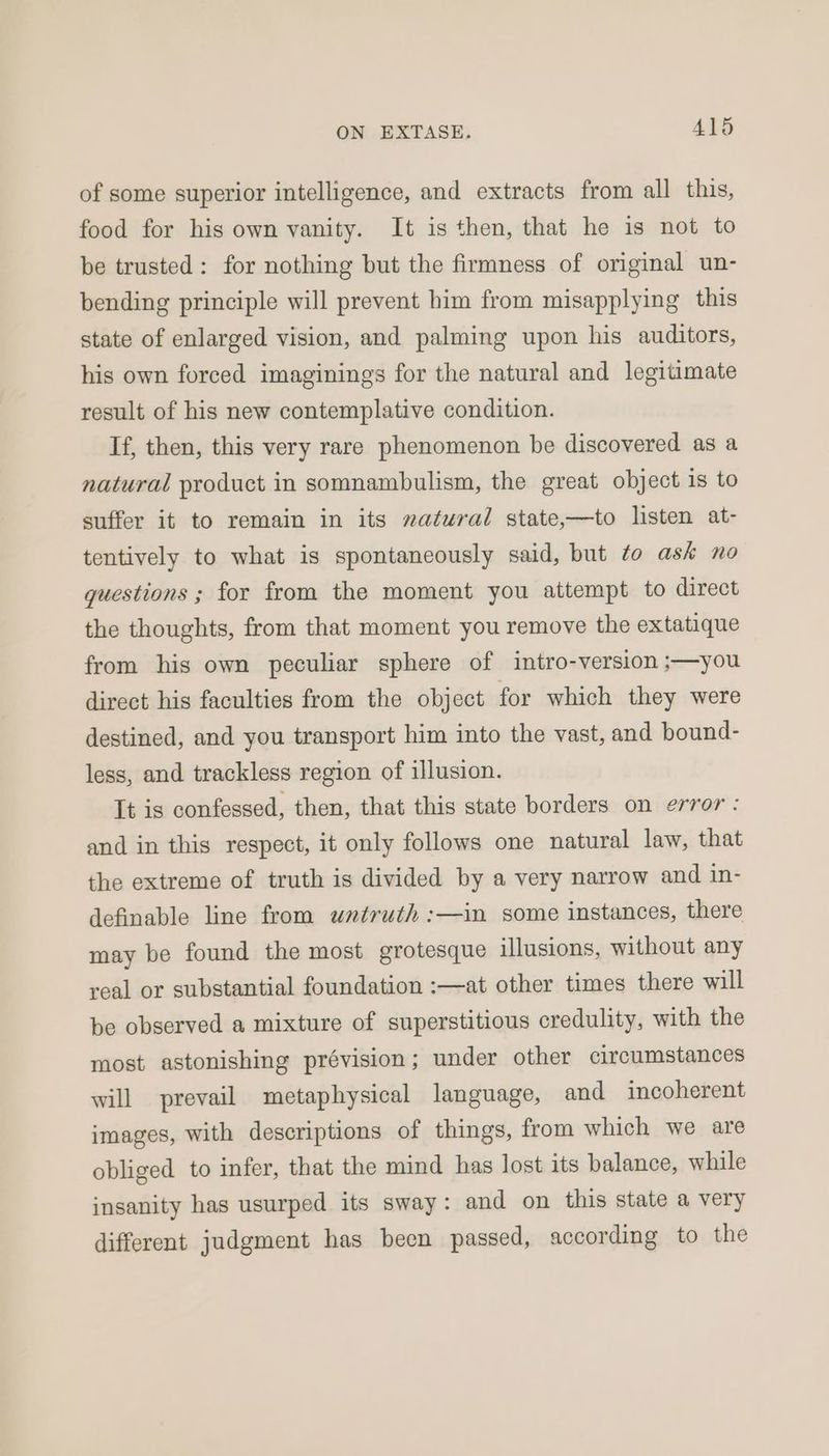 of some superior intelligence, and extracts from all this, food for his own vanity. It is then, that he is not to be trusted: for nothing but the firmness of original un- bending principle will prevent him from misapplying this state of enlarged vision, and palming upon his auditors, his own forced imaginings for the natural and legitimate result of his new contemplative condition. If, then, this very rare phenomenon be discovered as a natural product in somnambulism, the great object 1s to suffer it to remain in its natural state,—to listen at- tentively to what is spontaneously said, but to ask no questions ; for from the moment you attempt to direct the thoughts, from that moment you remove the extatique from his own peculiar sphere of intro-version ;—you direct his faculties from the object for which they were destined, and you transport him into the vast, and bound- less, and trackless region of illusion. It is confessed, then, that this state borders on error : and in this respect, it only follows one natural law, that the extreme of truth is divided by a very narrow and in- definable line from untruth :—in some instances, there may be found the most grotesque illusions, without any real or substantial foundation :—at other times there will be observed a mixture of superstitious credulity, with the most astonishing prévision; under other circumstances will prevail metaphysical language, and incoherent images, with descriptions of things, from which we are obliged to infer, that the mind has lost its balance, while insanity has usurped its sway: and on this state a very different judgment has been passed, according to the