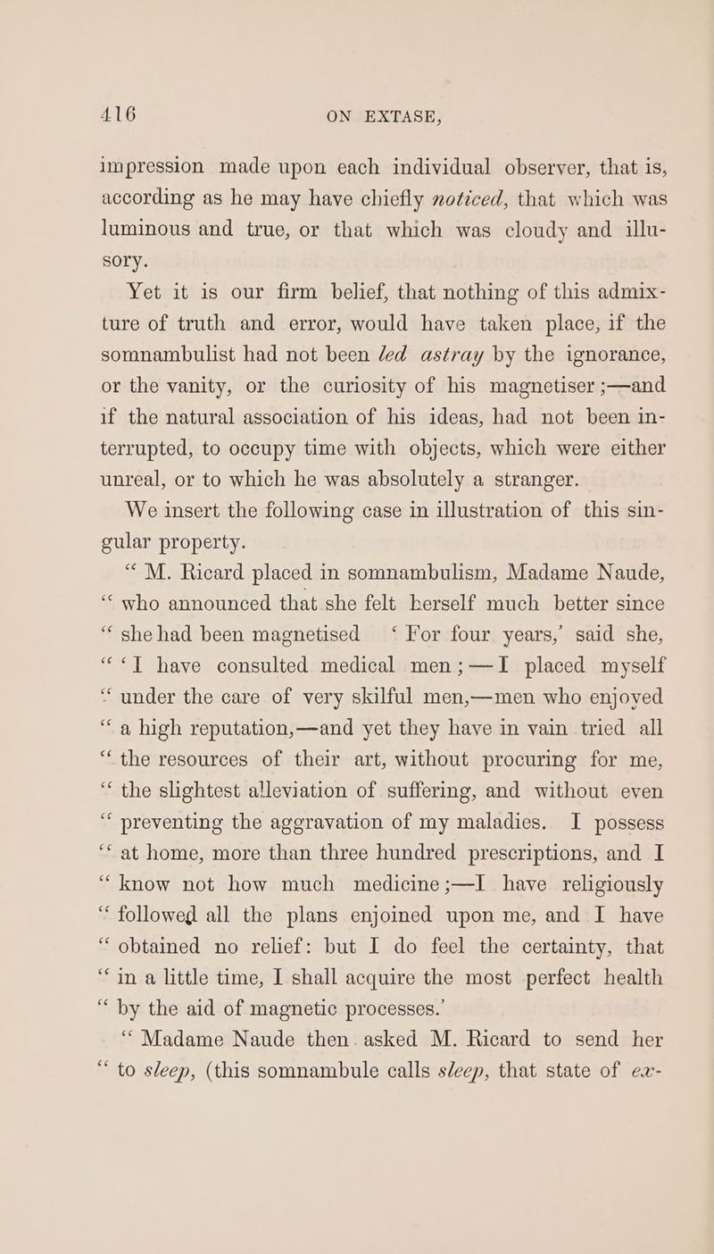impression made upon each individual observer, that is, according as he may have chiefly noticed, that which was luminous and true, or that which was cloudy and illu- sory. Yet it is our firm belief, that nothing of this admix- ture of truth and error, would have taken place, if the somnambulist had not been led astray by the ignorance, or the vanity, or the curiosity of his magnetiser ;—and if the natural association of his ideas, had not been in- terrupted, to occupy time with objects, which were either unreal, or to which he was absolutely a stranger. We insert the following case in illustration of this sin- gular property. “'M. Ricard placed in somnambulism, Madame Naude, “ who announced that she felt herself much better since “she had been magnetised ‘ For four years, said she, “<T have consulted medical men;—TI placed myself ‘““ under the care of very skilful men,—men who enjoyed “a high reputation,—and yet they have in vain tried all “the resources of their art, without procuring for me, ‘ the slightest alleviation of suffering, and without even ““ preventing the aggravation of my maladies. I possess ‘““at home, more than three hundred prescriptions, and I “know not how much medicine ;—I have religiously “followed all the plans enjoined upon me, and I have “obtained no relief: but I do feel the certainty, that “in a little time, I shall acquire the most perfect health “by the aid of magnetic processes.’ ‘““ Madame Naude then. asked M. Ricard to send her “ to sleep, (this somnambule calls sleep, that state of ex-