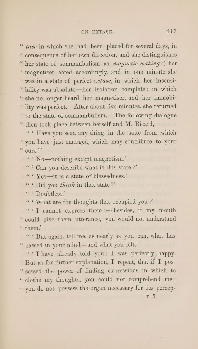 “ tase in which she had been placed for several days, in “ consequence of her own direction, and she distinguishes “her state of somnambulism as magnetic waking :) her ‘“‘magnetiser acted accordingly, and in one minute she ‘“‘ was in a state of perfect evtase, in which her insensi- “bility was absolute—her isolation complete ; in which “she no longer heard her magnetiser, and her immobi- “lity was perfect. After about five minutes, she returned “ to the state of somnambulism. The following dialogue ‘ then took place between herself and M. Ricard, “« Have you seen any thing in the state from which “ you have just emerged, which may contribute to your eure? | “« “ No—nothing except magnetism. “< Can you describe what is this state ?’ “« « Yes—it is a state of blessedness.’ “ « Dia you think in that state ?’ ‘* * Doubtless.’ «< « What are the thoughts that occupied you ?’ ««T cannot express them :—~ besides, if my mouth “could give them utterance, you would not understand ‘“ them,’ « « But again, tell me, as nearly as you can, what has “ passed in your mind—and what you felt. “«T have already told you: I was perfectly, happy. “ But as for further explanation, I repeat, that if I pos- “ sessed the power of finding expressions in which to “ clothe my thoughts, you could not comprehend me ; “you do not possess the organ necessary for its percep- se