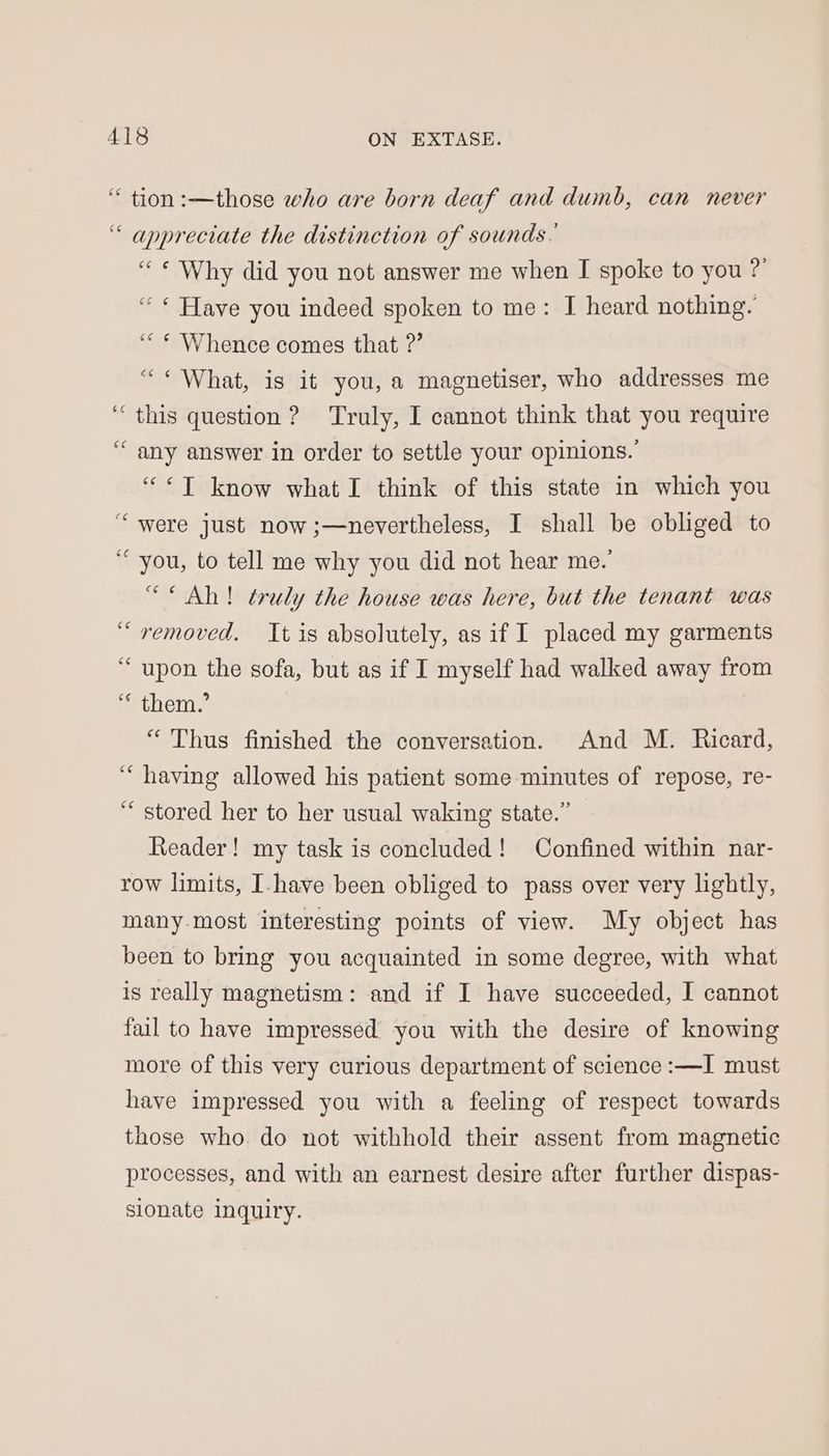 tion :—those who are born deaf and dumb, can never ‘ appreciate the distinction of sounds. “« Why did you not answer me when I spoke to you ?’ “ * Have you indeed spoken to me: I heard nothing. ““ * Whence comes that ?” “* What, is it you, a magnetiser, who addresses me ‘this question ? Truly, I cannot think that you require “any answer in order to settle your opinions. “¢*T know what I think of this state in which you ‘were just now ;—nevertheless, I shall be obliged to “you, to tell me why you did not hear me.’ “Ah! truly the house was here, but the tenant was “removed. It is absolutely, as if I placed my garments “upon the sofa, but as if I myself had walked away from ‘* them.’ ‘Thus finished the conversation. And M. Ricard, “having allowed his patient some minutes of repose, re- “stored her to her usual waking state.” Reader! my task is concluded! Confined within nar- row limits, I-have been obliged to pass over very lightly, many. most interesting points of view. My object has been to bring you acquainted in some degree, with what is really magnetism: and if I have succeeded, I cannot fail to have impressed you with the desire of knowing more of this very curious department of science :—I must have impressed you with a feeling of respect towards those who do not withhold their assent from magnetic processes, and with an earnest desire after further dispas- sionate inquiry.