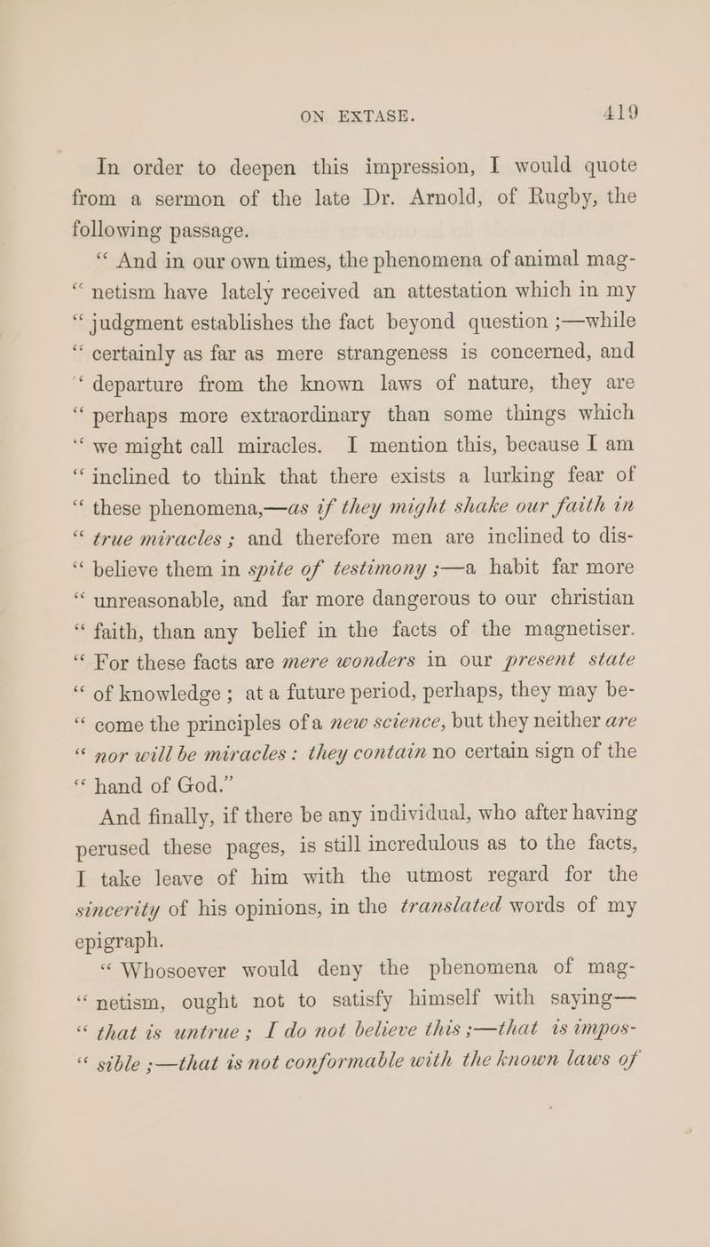 In order to deepen this impression, I would quote from a sermon of the late Dr. Arnold, of Rugby, the following passage. ‘« And in our own times, the phenomena of animal mag- “netism have lately received an attestation which in my “ judgment establishes the fact beyond question ;—while “ certainly as far as mere strangeness is concerned, and “departure from the known laws of nature, they are “perhaps more extraordinary than some things which ‘“ we might call miracles. I mention this, because I am “inclined to think that there exists a lurking fear of “ these phenomena,—as if they might shake our faith in “ true miracles ; and therefore men are inclined to dis- “believe them in spite of testimony ;—a habit far more “ unreasonable, and far more dangerous to our christian “ faith, than any belief in the facts of the magnetiser. ‘“‘ For these facts are mere wonders in our present state “ of knowledge; ata future period, perhaps, they may be- “ come the principles ofa new science, but they neither are “ nor will be miracles: they contain no certain sign of the “ hand of God.” And finally, if there be any individual, who after having perused these pages, is still incredulous as to the facts, I take leave of him with the utmost regard for the sincerity of his opinions, in the translated words of my epigraph. “ Whosoever would deny the phenomena of mag- “netism, ought not to satisfy himself with saying— “ that is untrue; I do not believe this ;—that 1s impos- “ sible ;—that is not conformable with the known laws of