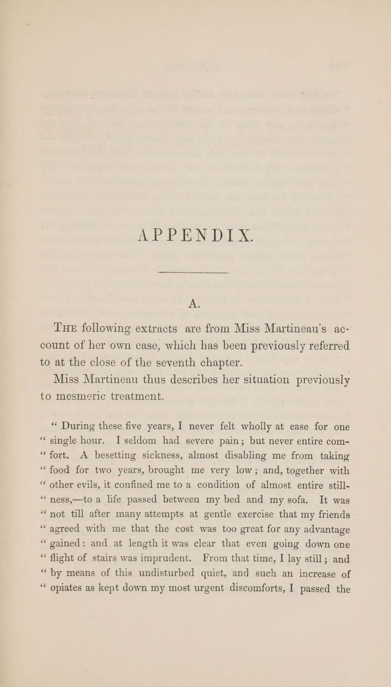 ALP PEN UL X, v.Y THE following extracts are from Miss Martineau’s ac- count of her own case, which has been previously referred to at the close of the seventh chapter. Miss Martineau thus describes her situation previously to mesmeric treatment. ** During these five years, I never felt wholly at ease for one *“‘ single hour. I seldom had severe pain; but never entire com- “fort. A besetting sickness, almost disabling me from taking “food for two years, brought me very low; and, together with ** other evils, it confined me to a condition of almost entire still- “‘ ness,—to a life passed between my bed and my sofa. It was “not till after many attempts at gentle exercise that my friends - “agreed with me that the cost was too great for any advantage “ gained: and at length it was clear that even going down one “ flight of stairs was imprudent. From that time, I lay still; and “by means of this undisturbed quiet, and such an increase of “* opiates as kept down my most urgent discomforts, I passed the