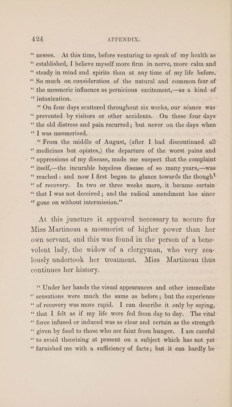 “nesses. At this time, before venturing to speak of my health as * established, I believe myself more firm in nerve, more calm and ** steady in mind and spirits than at any time of my life before. ** So much on consideration of the natural and common fear of ** the mesmeric influence as pernicious excitement,—as a kind of ** intoxication. ** On four days scattered throughout six weeks, our séance was “‘ prevented by visitors or other accidents. On these four days * the old distress and pain recurred; but never on the days when ‘“* T was mesmerised. “From the middle of August, (after I had discontinued all “medicines but opiates,) the departure of the worst pains and ‘* oppressions of my disease, made me suspect that the complaint * itself,—the incurable hopeless disease of so many years,—was “ yveached: and now I first began to glance towards the though* “of recovery. In two or three weeks more, it became certain “ that I was not deceived; and the radical amendment has since ** gone on without intermission.” At this juncture it appeared necessary to secure for Miss Martineau a mesmerist of higher power than her own servant, and this was found in the person of a bene- volent lady, the widow of a clergyman, who very zea- lously undertook her treatment. Miss Martineau thus continues her history. ' «© Under her hands the visual appearances and other immediate *‘ sensations were much the same as before; but the experience “‘ of recovery was more rapid. I can describe it only by saying, “that I felt as if my life were fed from day to day. The vital ** force infused or induced was as clear and certain as the strength “* given by food to those who are faint from hunger. I am careful “ to avoid theorizing at present on a subject which has not yet ‘furnished me with a sufficiency of facts; but it can hardly be