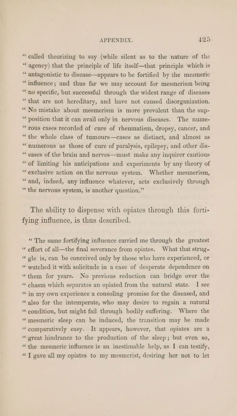 “called theorizing to say (while silent as to the nature of the “‘ agency) that the principle of life itself—that principle which is “ antagonistic to disease—appears to be fortified by the mesmeric “influence; and thus far we may account for mesmerism being “no specific, but successful through the widest range of diseases “that are not hereditary, and have not caused disorganization. ** No mistake about mesmerism is more prevalent than the sup- ** position that it can avail only in nervous diseases. The nume- “ rous cases recorded of cure of rheumatism, dropsy, cancer, and “the whole class of tumours—cases as distinct, and almost as “numerous as those of cure of paralysis, epilepsy, and other dis- * eases of the brain and nerves—must make any inquirer cautious “of limiting his anticipations and experiments by any theory of “exclusive action on the nervous system. Whether mesmerism, “and, indeed, any influence whatever, acts exclusively through “ the nervous system, is another question.” The ability to dispense with opiates through this forti- fying influence, is thus described. «The same fortifying influence carried me through the greatest “ effort of all—the final severance from opiates. What that strug- “gle is, can be conceived only by those who have experienced, or “‘ watched it with solicitude in a case of desperate dependence on “them for years. No previous reduction can bridge over the “* chasm which separates an opiated from the natural state. I see ‘“* in my own experience a consoling promise for the diseased, and “also for the intemperate, who may desire to regain a natural “‘ condition, but might fail through bodily suffering. Where the “‘mesmeric sleep can be induced, the transition may be made ** comparatively easy. It appears, however, that opiates are a “ great hindrance to the production of the sleep; but even so, “the mesmeric influence is an inestimable help, as I can testify, a gave all my opiates to my mesmerist, desiring her not to let