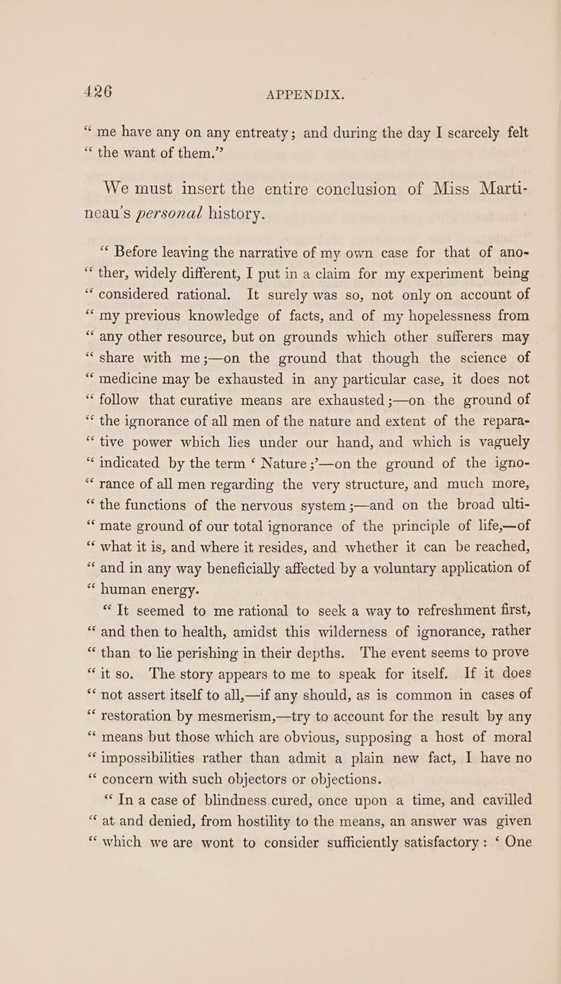 “me have any on any entreaty; and during the day I scarcely felt “ the want of them.” We must insert the entire conclusion of Miss Marti- neau's personal history. “ Before leaving the narrative of my own case for that of ano- “* ther, widely different, I put in a claim for my experiment being “considered rational. It surely was so, not only on account of *‘ my previous knowledge of facts, and of my hopelessness from *‘ any other resource, but on grounds which other sufferers may “share with me;—on the ground that though the science of “‘ medicine may be exhausted in any particular case, it does not “ follow that curative means are exhausted ;—on the ground of ‘* the ignorance of all men of the nature and extent of the repara- “tive power which lies under our hand, and which is vaguely “indicated by the term ‘ Nature ;;—on the ground of the igno- “* rance of all men regarding the very structure, and much more, “the functions of the nervous system ;—and on the broad ulti- “mate ground of our total ignorance of the principle of life,—of “‘ what it is, and where it resides, and whether it can be reached, “and in any way beneficially affected by a voluntary application of “‘ human energy. | “It seemed to me rational to seek a way to refreshment first, “and then to health, amidst this wilderness of ignorance, rather “than to lie perishing in their depths. The event seems to prove “it so. The story appears to me to speak for itself. If it does ** not assert itself to all,—if any should, as is common in cases of ** restoration by mesmerism,—try to account for the result by any “* means but those which are obvious, supposing a host of moral “‘impossibilities rather than admit a plain new fact, 1 have no ** concern with such objectors or objections. *‘ In a case of blindness cured, once upon a time, and cavilled “‘ at and denied, from hostility to the means, an answer was given “which we are wont to consider sufficiently satisfactory : ‘ One