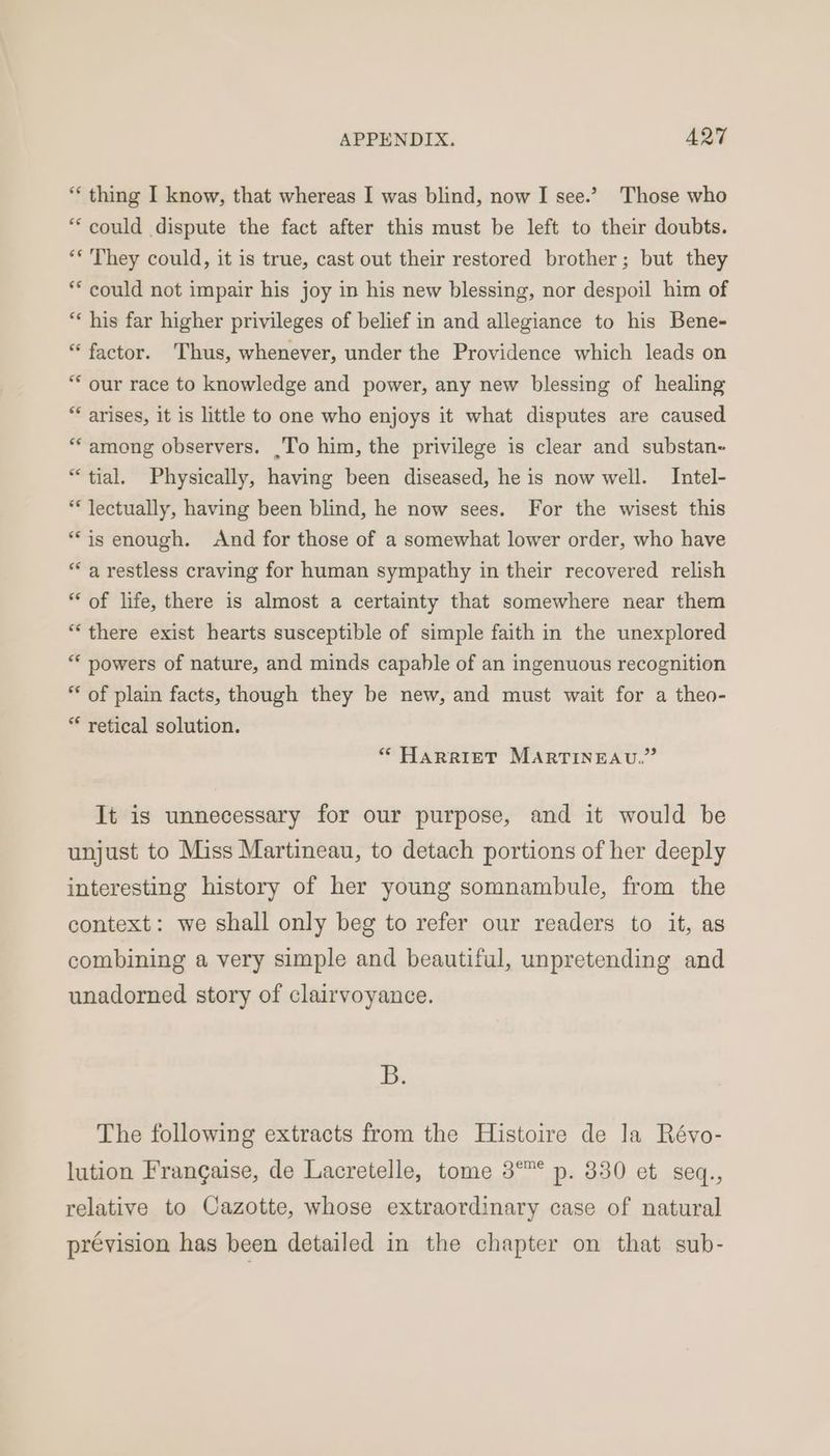“ thing I know, that whereas I was blind, now I see.’ Those who “could dispute the fact after this must be left to their doubts. ‘* They could, it is true, cast out their restored brother; but they ** could not impair his joy in his new blessing, nor despoil him of ** his far higher privileges of belief in and allegiance to his Bene- * factor. Thus, whenever, under the Providence which leads on “ our race to knowledge and power, any new blessing of healing * arises, it is little to one who enjoys it what disputes are caused “among observers. .To him, the privilege is clear and substan- “tial. Physically, having been diseased, he is now well. Intel- ** Jectually, having been blind, he now sees. For the wisest this “is enough. And for those of a somewhat lower order, who have ‘a restless craving for human sympathy in their recovered relish “ of life, there is almost a certainty that somewhere near them “there exist hearts susceptible of simple faith in the unexplored ** powers of nature, and minds capable of an ingenuous recognition ** of plain facts, though they be new, and must wait for a theo- “ retical solution. * HARRIET MARTINEAU.” It is unnecessary for our purpose, and it would be unjust to Miss Martineau, to detach portions of her deeply interesting history of her young somnambule, from the context: we shall only beg to refer our readers to it, as combining a very simple and beautiful, unpretending and unadorned story of clairvoyance. Bi The following extracts from the Histoire de la Révo- lution Frangaise, de Lacretelle, tome 3° p. 330 et seq., relative to Cazotte, whose extraordinary case of natural prévision has been detailed in the chapter on that sub-