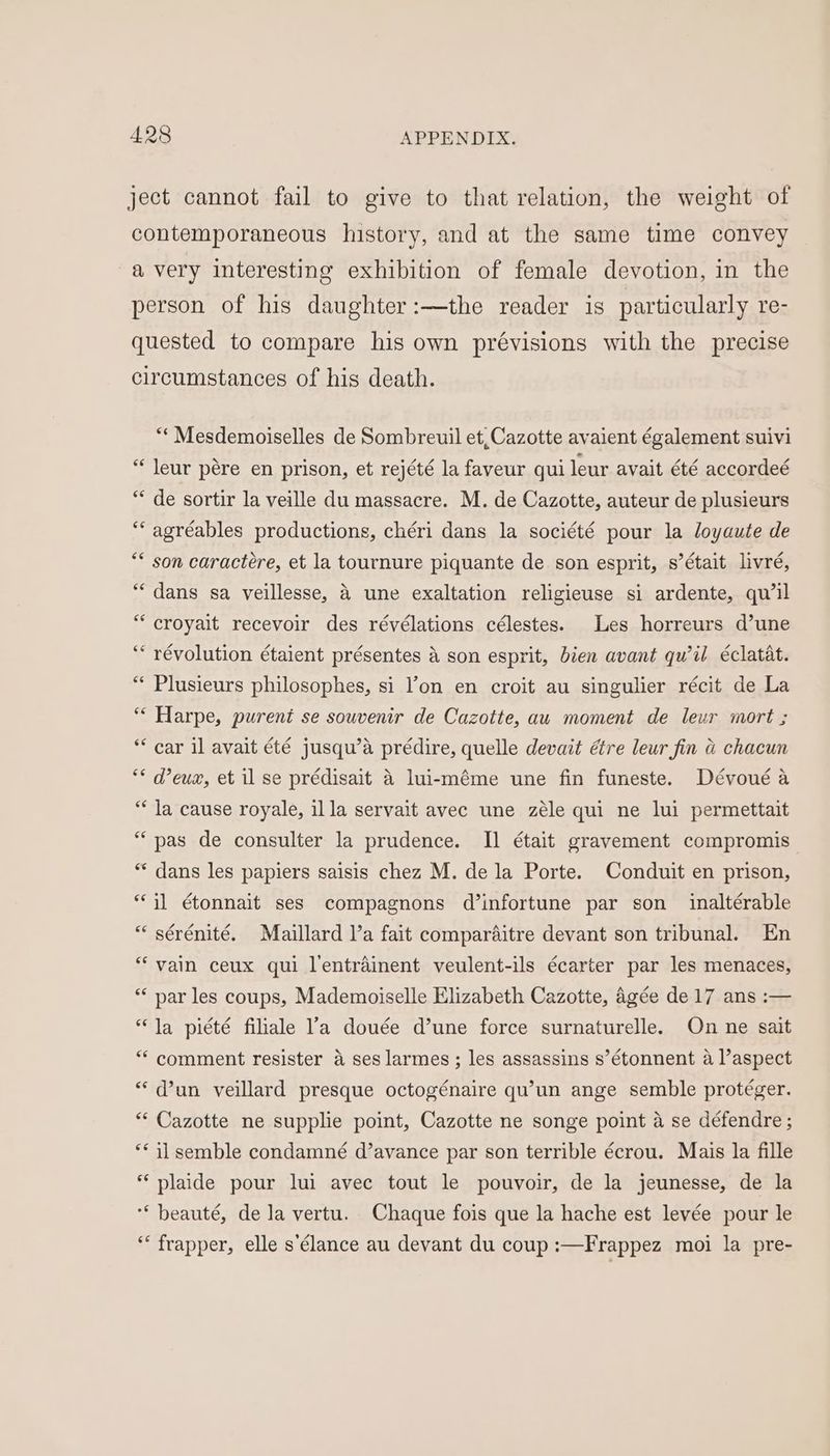 ject cannot fail to give to that relation, the weight of contemporaneous history, and at the same time convey avery interesting exhibition of female devotion, in the person of his daughter:—the reader is particularly re- quested to compare his own prévisions with the precise circumstances of his death. “* Mesdemoiselles de Sombreuil et, Cazotte avaient également suivi “ leur pére en prison, et rejété la faveur qui leur avait été accordeé “ de sortir la veille du massacre. M. de Cazotte, auteur de plusieurs “‘agréables productions, chéri dans la société pour la loyaute de ** son caractére, et la tournure piquante de son esprit, s’était livré, “dans sa veillesse, 4 une exaltation religieuse si ardente, qu’il “croyait recevoir des révélations célestes. Les horreurs d’une ‘ révolution étaient présentes &amp; son esprit, bien avant qu’il éclatat. “* Plusieurs philosophes, si l’on en croit au singulier récit de La “ Harpe, purent se souvenir de Cazotte, au moment de leur mort ; ** car il avait été jusqu’a prédire, quelle devait étre leur fin a chacun ** deux, et il se prédisait 4 lui-méme une fin funeste. Dévoué a “* Ja cause royale, illa servait avec une zéle qui ne lui permettait “pas de consulter la prudence. Il était gravement compromis “ dans les papiers saisis chez M. de la Porte. Conduit en prison, i] étonnait ses compagnons d’infortune par son _ inaltérable “ sérénité. Maillard l’a fait comparaitre devant son tribunal. En “vain ceux qui l'entrainent veulent-ils écarter par les menaces, ** nar les coups, Mademoiselle Elizabeth Cazotte, Agée de 17 ans :— “Ja piété filiale l’a douée d’une force surnaturelle. On ne sait “ comment resister 4 ses larmes ; les assassins s’étonnent a l’aspect “ dun veillard presque octogénaire qu’un ange semble protéger. ** Cazotte ne supplie point, Cazotte ne songe point a se défendre ; ** i] semble condamné d’avance par son terrible écrou. Mais la fille * plaide pour lui avec tout le pouvoir, de la jeunesse, de la “* beauté, de Ja vertu. Chaque fois que la hache est levée pour le * frapper, elle s’élance au devant du coup :—Frappez moi la pre-