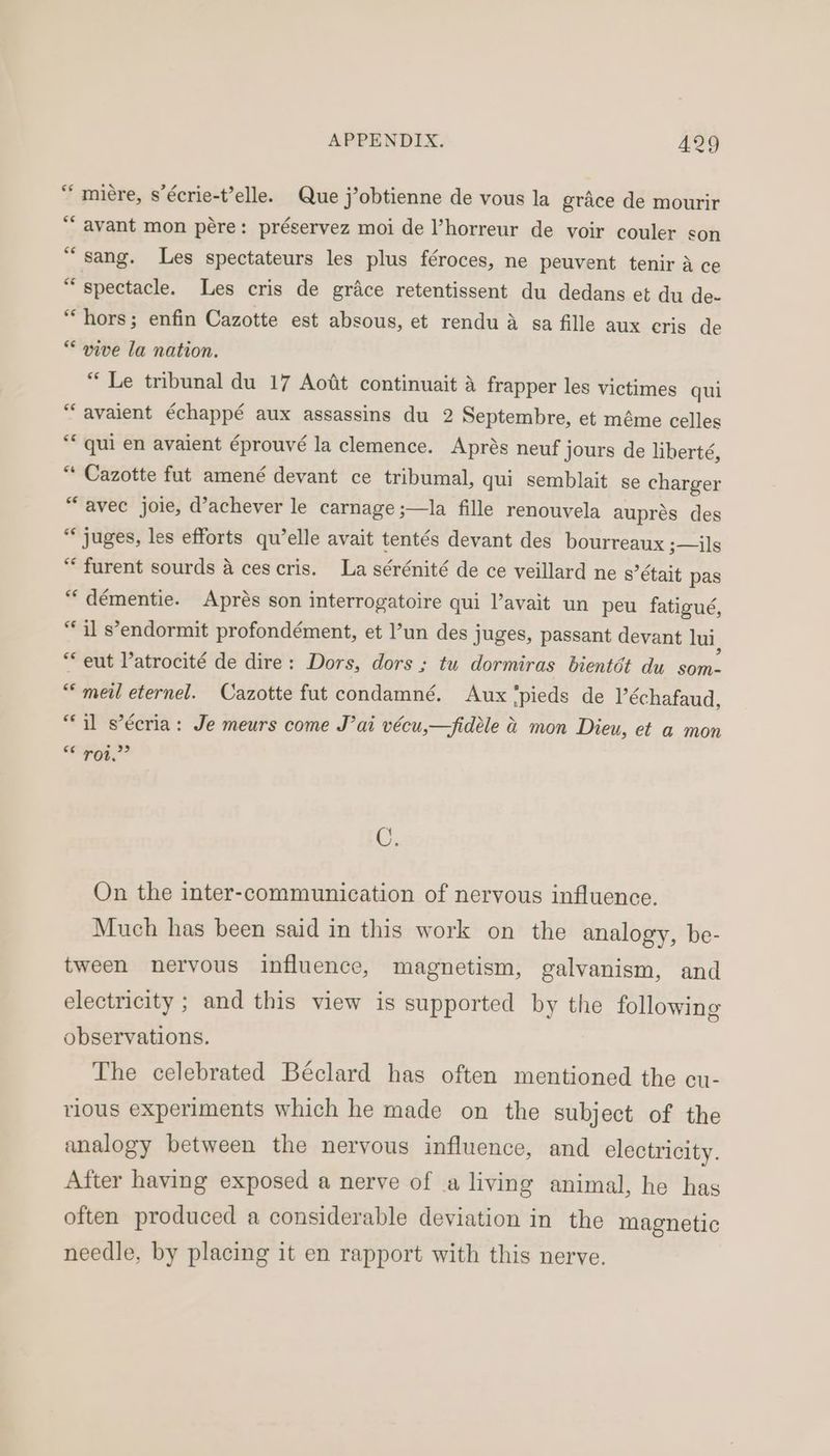 “ miére, s’écrie-t’elle. Que j’obtienne de vous la grace de mourir “‘ avant mon pére: préservez moi de ’horreur de voir couler son “sang. Les spectateurs les plus féroces, ne peuvent tenir a ce = spectacle. Les cris de grace retentissent du dedans et du de- “hors; enfin Cazotte est absous, et rendu a sa fille aux cris de ** vive la nation. “ Le tribunal du 17 Aodit continuait 4 frapper les victimes qui “avaient échappé aux assassins du 2 Septembre, et méme celles “* qui en avaient éprouvé la clemence. Aprés neuf jours de liberté, 3 races fut amené devant ce tribumal, qui semblait se charger “avec joie, d’achever le carnage ;—la fille renouvela auprés des “ juges, les efforts qu’elle avait tentés devant des bourreaux ;—ils “furent sourds a ces cris. La sérénité de ce veillard ne s’était pas “démentie. Aprés son interrogatoire qui avait un peu fatigué, ke s’endormit profondément, et ’un des juges, passant devant lui, * eut l’atrocité de dire: Dors, dors ; tu dormiras bientét du aul ““meil eternel. Cazotte fut condamné. Aux '‘pieds de Véchafaud, “il s’écria: Je meurs come J’ai vécu,—fidele & mon Dieu, et a mon roi.’ iad C. On the inter-communication of nervous influence. Much has been said in this work on the analogy, be- tween nervous influence, magnetism, galvanism, and electricity ; and this view is supported by the following observations. The celebrated Béclard has often mentioned the cu- rious experiments which he made on the subject of the analogy between the nervous influence, and electricity. After having exposed a nerve of a living animal, he has often produced a considerable deviation in the magnetic needle, by placing it en rapport with this nerve.