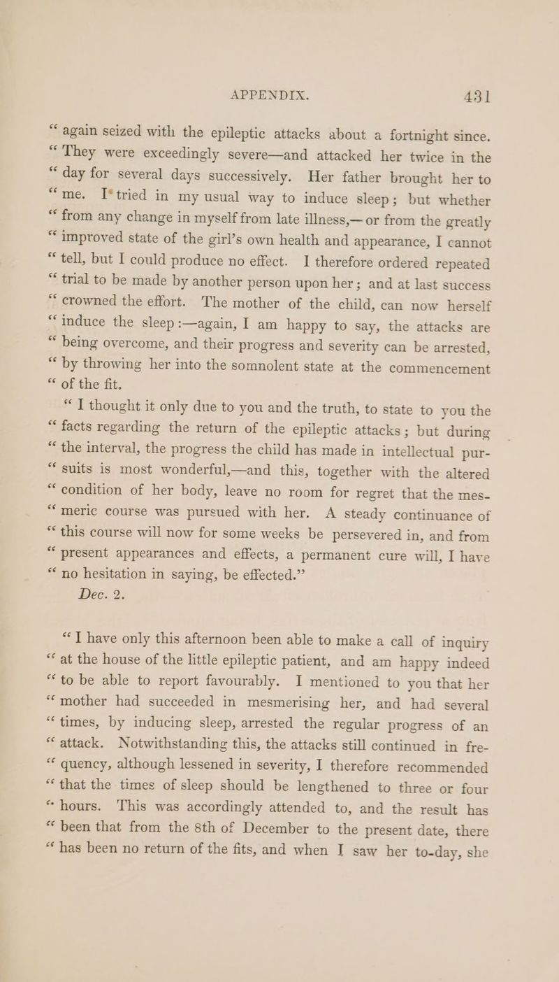 “ again seized with the epileptic attacks about a fortnight since. “They were exceedingly severe—and attacked her twice in the “day for several days successively. Her father brought her to “me. I*tried in my usual way to induce sleep; but whether “from any change in myself from late illness,—or from the greatly “improved state of the girl’s own health and appearance, I cannot “tell, but I could produce no effect. 1 therefore ordered repeated “ trial to be made by another person upon her; and at last success ** crowned the effort. The mother of the child, can now herself “induce the sleep :—again, I am happy to say, the attacks are “ being overcome, and their progress and severity can be arrested, “ by throwing her into the somnolent state at the commencement ** of the fit. “I thought it only due to you and the truth, to state to you the “ facts regarding the return of the epileptic attacks; but during “ the interval, the progress the child has made in intellectual pur- “suits is most wonderful,—and this, together with the altered “condition of her body, leave no room for regret that the mes- “meric course was pursued with her. A steady continuance of “ this course will now for some weeks be persevered in, and from “present appearances and effects, a permanent cure will, I have “no hesitation in saying, be effected.” Dee. 2: “T have only this afternoon been able to make a call of inquiry “ at the house of the little epileptic patient, and am happy indeed “to be able to report favourably. I mentioned to you that her “mother had succeeded in mesmerising her, and had several “times, by inducing sleep, arrested the regular progress of an “attack. Notwithstanding this, the attacks still continued in fre- ** quency, although lessened in severity, I therefore recommended “that the times of sleep should be lengthened to three or four “hours. This was accordingly attended to, and the result has “been that from the 8th of December to the present date, there *‘ has been no return of the fits, and when I saw her to-day, she