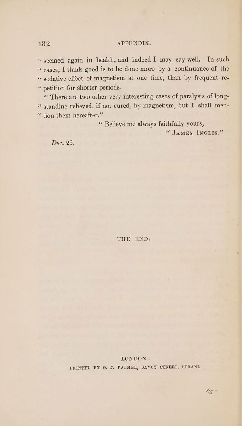 ‘seemed again in health, and indeed I may say well. In such “¢ cases, I think good is to be done more by a continuance of the “ sedative effect of magnetism at one time, than by frequent re- “ netition for shorter periods. ‘«‘ There are two other very interesting cases of paralysis of long- “ standing relieved, if not cured, by magnetism, but I shall men- “ tion them hereafter.” “ Believe me always faithfully yours, “ James INGLIS.” Dec. 26. THE END. LONDON . PRINTED BY G. J. PALMER, SAVOY STREET, STRAND.