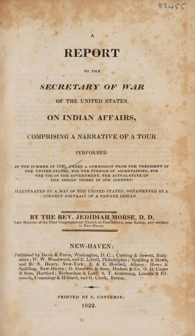 a - SECRETARY OF WAR OF THE UNITED STATES, _ ee Re sh oo ee ON INDIAN AFFAIRS, Soe” ey * COMPRISING A NARRATIVE OFA TOUR PERFORMED kN THE SUMMER OF 1820, UNDER A COMMISSION FROM THE PRESIDENT OF THE UNITED STATES, FOR THE PURPOSE OF ASCERTAINING, FOR THE USE OF THE GOVERNMENT, THE ACTUALSTATE OF THE INDIAN TRIBES IN OUR COUNTRY: Lom &amp; ILLUSTRATED BY A MAP OF PHE UNITED STATES; ORNAMENTED BY A - CORRECT Pon T OF A PAWNEE ERMAN: 7s i a La 5 ay De , ie BY THE REV. JEDIDIAH 4 Late Minister of the First Congepestional, Chureh in ‘Charl fe mS in New-Haven NEW- HAVEN: Published by Davia &amp; Force, Washington, DLS. Cushing &amp; Jewett, tod, ore; W. W. Woodward, and E. Littell, Philadelphia ; “Spalding &amp; Ho and Ru N. Henry, New-York ; &amp; E. Hosford, Albany; Howe &amp; Spalding, New-Haven; G. Goo “agg Hudson &amp; Co. O. D. Cooke &amp; Sons, Hartford ; Richardson &amp; Lord, S. T. Armstrong, biae 1 &amp; Ed- munds, Cummings &amp; Hilliard, and G, Clark, Boston. e s, * ‘ Be iss PRINTED BY S. CONVERSE. ‘ 1822.