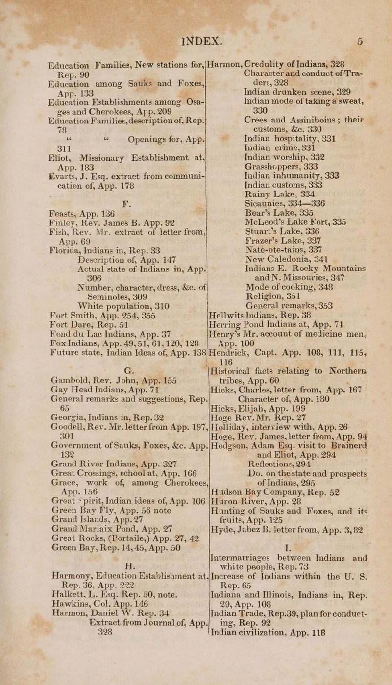 ae. Rep. 90 Education among Sauks and Foxes, App. 133 Education Establishments among Osa. ges and Cherokees, App. 209 Education Families, description of, Rep. 78 “ se Openings for, App. 311 Eliot, Missionary Establishment at, App. 183 Evarts, J. Esq. extract from nei eee cation of, App. 178 F. Feasts, App. 136 Finley, Rev. James B. App. 92 Fish, Rev. Mr. extract of letter from, App. 69 Florida, Indians in, Rep. 33 Description of, App. 147 | Actual state of Indians in, App. 306 Number, character, dress, &amp;c. of Seminoles, 309 | White population, 310 | Fort Smith, App. 254, 355 Character and conduct of Tra- ders, 328 © Indian drunken scene, 329 — Indian mode of taking a pent, 330 Crees and Assiniboins ; ‘ei customs, &amp;e. 330 Indian hospitality, 331 Indian crime, 331 Indian worship, 332 Grasshoppers, 333 Indian inhumanity, 333 Indian customs, 333 Rainy Lake, 334 Sicaunies, 334—336 Bear’s Lake, 335 McLeod’s Lake Fort, 335 Stuart’s Lake, 336 Frazer’s Lake, 337 Nate-ote-tains, 337 New Caledonia, 341 Indians E. Recky Mountains and N. Missouries, 347 Mode of cooking, 348 Religion, 351 General remarks, 353 Fort Dare, Rep. 51 Herring Pond Indians at, App. 71 Fond du Lac Indians, App. 37 Henry’s Mr. account of medicine men, Fox Indians, App. 49,51, 61, 120, 128 App. 100 Future state, Indian Ideas off App. 138/Hendrick, Capt. App. 108, 111, 115, 116 Gig it ‘\Historical facts relating to Northern Gambold, Rev. John, App. 155 tribes, App. 60 Gay Head Indians, App. 71 Hicks, Charles, letter from, App. ‘$67 General remarks and suggestions, Rep. Character of, App. 180 65 Hicks, Elijah, App. 199 Georgia, Indians in, Rep. 32 Hoge Rev. Mr. Rep. 27 Goodell, Rev. Mr. letter from App. 197,|Holliday, interview with, App. 26 301 Hoge, Rev. James, letter from, App. 94 Government of Sauks, Foxes, &amp;c. App.|/Hodgson, Adam Esq. visit to Brainerd and Khot, App. 294 Grand River Indians, App. 327 Great Crossings, school at, App. 166 Grace, work of, among Cherokees, Reflections, 294 Do. on thestate and prospects of Indians, 295 App. 156 Hudson Bay Company, Rep. 52 Great ~pirit, Indian ideas of, App. 106 |Huron River, App. 28 Green Bay Fly, App. 56 note Hunting of Sauks and Foxes, and its Grand Islands, App. 27 fruits, App. 125 Grand Mariaix Pond, App. 27 Hyde, Jabez B. letter from, App. 3, 82 Great Rocks, (Portaile, )-App. 27, 42 Green Bay, ‘ae 14, 45, App. 50 ft; Intermarriages between Indians and white people, Rep. 73 Harmony, Education Establishment at, ae — Indians within the U. S.— Rep. 36, App. 222 Rep. Halkett, $y Esq. Rep. 50, note. baabine Sa [llinois, Indians in, Rep. Hawkins, Col. App. 146 29, App. 108 Harmon, Daniel W. Rep. 34 Indian Trade, Rep.39, plan for conduct- Extract from Journal of, App.| ing, Rep. 92 328 Indian civilization, App. 118