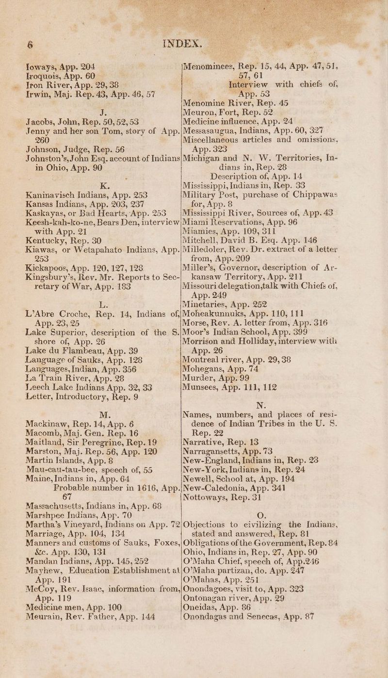 loways, App. 204 Iroquois, App. 60 Iron River, App. 29, 38 — Irwin, Maj. Rep. 43, App. 46, 57 J: ’ Jacobs, John, Rep. 50, 52, 53 Menominees, Rep. 15, 44, App. 47, 51, 57, 61 Interview with chiefs of, A ~ App. 53 Menomine River, Rep. 45 Meuron, Fort, Rep. 52 Medicine influence, App. 24 260 Johnson, Judge, Rep. 56 Miséelian#eus enables and omissions, App. 323 in Ohio, App. 90 ; K. Kaninavisch Indians, App. 253 Kansas Indians, App. 203, 237 Kaskayas, or Bad Hearts, App. 253 dians in, Rep. 28 Description of, App. 14 Mississippi, Indians in, Rep. 33 Military Post, purchase of Chippawas for, App. 8 Mississippi River, Sources of, App. 43 with App. 21 Kentucky, Rep. 30 Kiawas, or Wetapahato Indians, 253 Kickapoos, App. 120, 127, 128 Kingsbury’s, Rev. Mr. Reports to Sec- retary of War, App. 183 Miamies, App. 109, 311 Mitchell, David B. Esq. App. 146 from, App. 209 Miller’s, Governor, description of Ar- kansaw Territory, App. 211 Missouri delegation,talk with Chiefs of, App. 249 Minetaries, App. 252 App. 23, 25 Morse, Rev. A. letter from, App. 316 shore of, App. 26 Lake du Flambeau, App. 39 Language of Sauks, App. 128 Languages, Indian, App. 356 La Train River, App. 28 Leech Lake Indians App. 32, 33 Letter, Introductory, Rep. 9 M. Mackinaw, Rep. 14, App. 6 Macomh, Maj. Gen. Rep. 16 Maitland, Sir Peregrine, Rep. 19 Marston, Maj. Rep. 56, App. 120 Martin Islands, App. 8 Mau-cau-tau-bee, speech of, 55 Maine, Indians in, App. 64 Probable number in 1616, App. 67 Massachusetts, Indians in, App. 68 Marshpee Indians, App. 70 Martha’s Vineyard, Indians on App. 72 Marriage, App. 104, 134 Manners and customs of Sauks, Foxes, &amp;e. App. 130, 131 Mandan Indians, App. 145, 252 Mayhew, Education Establishment at App. 191 McCoy, Rev. Isaac, information from, App. 119 Medicine men, App. 100 Meurain, Rev. Father, App. 144 Morrison and Holliday, interview with App. 26 Montreal river, App. 29, 38 Mohegans, App. 74 Murder, App. 99 Names, numbers, and places of resi- dence of Indian Tribes in the U. §. Rep. 22 Narrative, Rep. 13 Narragansetts, App. 73 New-England, Indians in, Rep. 23 New-York, Indians in, Rep. 24 Newell, School at, App. 194 New-Caledonia, App. 341 Nottoways, Rep. 31 O. Objections to eivilizing the Indians, stated and answered, Rep. 81 Obligations of the Government, Rep. 84 Ohio, Indians in, Rep. 27, App. 90 O’Maha Chief, speech of, App.246 O’Maha partizan, do. App. 247 O’Mahas, App. 251 Onondagoes, visit to, App. 323 Ontonagan river, App. 29 Oneidas, App. 86