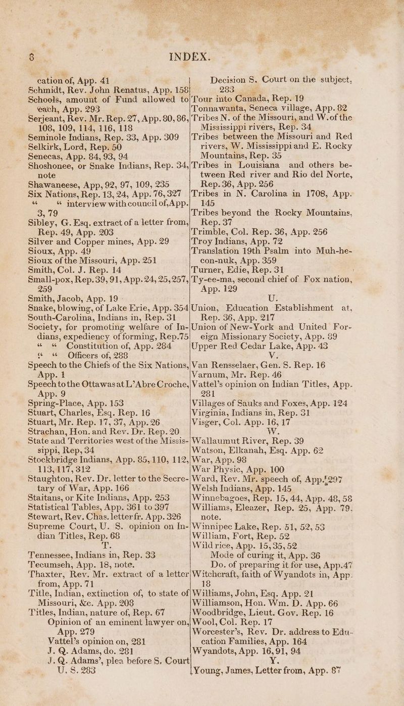 oy cation of, App. 41 Schmidt, Rev. John Renatus, App. 158 eavh, App. 293 Tonnawanta, Seneca village, App. 82 108, 109, 114, 116, 118 ~ Seminole Indians, Rep. 33, App. Selkirk, Lord, Rep. 50 _ Senecas, App. 84, 93, 94 309 Mississippi rivers, Rep. 34 Tribes between the Missouri and Red rivers, W. Mississippiand E. Rocky Mountains, Rep. 35 note Shawaneese, App, 92, 97, 109, 235 tween Red river and Rio del Norte, Rep. 36, App. 256 a * interview with council of,App. 3, 79 Sibley, G. Esq. extract of a letter from, _ Rep. 49, App. 203 Silver and Copper mines, App. 29 Sioux, App. 49 Sioux of the Missouri, App. 251 Smith, Col. J. Rep. 14 Small-pox, Rep.39, 91, App. 24, 25, 257, 259 Smith, Jacob, App. 19 Snake, blowing, of Lake Erie, App. 354 South-Carolina, Indians in, Rep. 31 Society, for promoting welfare of In- dians, expediency of forming, Rep.75 “ « Constitution of, App. 284 Officers of, 288 the Chiefs of the Six Nations, 6 Speech to App. 1 Speech tothe Ottawasat L’Abre Croche, App. 9 Spring-Place, App. 153 Stuart, Charles, Esq. Rep. 16 stuart, Mr. Rep. 17, 37, App. 26 Strachan, Hon. and Rev. Dr. Rep. 20 State and Territories west of the Missis- sippi, Rep, 34 Stockbridge Indians, App. 85, 110, 112, 113,117, 312 Staughton, Rev. Dr. letter to the Secre- tary of War, App. 166 Staitans, or Kite Indians, App. 253 Statistical Tables, App. 361 to 397 Stewart, Rev. Chas. letter fr. App. 326 Supreme Court, U. S. opinion on In- dian Titles, Rep. 68 i 66 Tennessee, Indians in, Rep. 33 Tecumseh, App. 18, note. from, App. 71 145 Tribes beyond the Rocky Mountains, Rep. 37 Trimble, Col. Rep. 36, App. 256 Troy Indians, App. 72 Translation 19th Psalm into Muh-he- con-nuk, App. 359 Turner, Edie, Rep. 31 Ty-ee-ma, second chief of Fox nation, App. 129 Ui: Union, Education Establishment at, Rep. 36, App. 217 Union of New-York and United For- eign Missionary Society, App. & Upper Red Cedar Lake, App. 43 Vv Van Rensselaer, Gen. 8. Rep. 16 Varnum, Mr. Rep. 46 Vattel’s opinion on Indian Titles, App. 281 Villages of Sauks and Foxes, App. 124 Virginia, Indians in, Rep. 31 Visger, Col. App. 16, 17 Ww Wallaumut River, Rep. 39 Watson, Elkanah, Esq. App. 62 War, App. 98 War Physic, App. 100 Ward, Rev. Mr. speech of, App.£297 Welsh Indians, App. 145 Winnebagoes, Rep. 15, 44, App. 48, 58 Williams, Eleazer, Rep. 25, App. 79. note. Winnipec Lake, Rep. 51, 52, 53 William, Fort, Rep. 52 Wild rice, App. 15,35, 52 Mode of curing it, App. 36 Do. of preparing it for use, App.47 Witchcraft, faith of Wyandots in, App. 18 Missouri, &e. App. 208 Titles, Indian, nature of, Rep. 67 Williamson, Hon. Wm. D. App. 66 Woodbridge, Lieut. Gov. Rep. 16 App. 279 Vattel’s opinion on, 281 J. Q. Adams, do. 281 U. 8. 283 Worcester’s, Rev. Dr. address to Edu- cation Families, App. 164 Wyandots, App. 16,91, 94 Y Young, James, Letter from, App. 87