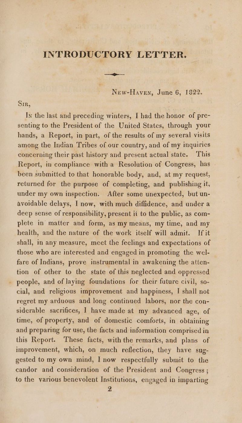 INTRODUCTORY LETTER. New-Haven, June 6, 1822. SIR, In the last and preceding winters, I had the honor of pre- senting to the President of the United States, through your hands, a Report, in part, of the results of my several visits among the Indian Tribes of our country, and of my inguiries concerning their past history and present actual state. This Report, in compliance with a Resolution of Congress, has - been submitted to that honorable body, and, at my request, returned for the purpose of completing, and publishing it, under my own inspection. After some unexpected, but un- avoidable delays, I now, with much diflidence, and under a deep sense of responsibility, present it to the public, as com- plete in matter and form, as my means, my time, and my health, and the nature of the work itself will admit. If it shall, in any measure, meet the feelings and expectations of those who are interested and engaged in promoting the wel- fare of Indians, prove instrumental in awakening the atten- tion of other to the state of this neglected and oppressed _ people, and of laying foundations for their future civil, so- cial, and religious improvement and happiness, [| shall not regret my arduous and long continued labors, nor the con- siderable sacrifices, I have made at my advanced age, of time, of property, and of domestic comforts, in obtaining and preparing for use, the facts and information comprised in this Report. These facts, with the remarks, and plans of improvement, which, on much reflection, they have sug- gested to my own mind, I now respectfully submit to the candor and consideration of the President and Congress ; to the various benevolent Institutions, engaged in imparting 2