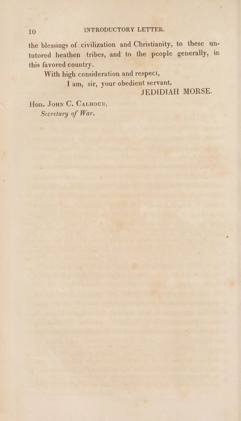 the blessings of civilization and Christianity, to these un- tutored heathen tribes, and to the people generally, in this favored country. With high consideration and respect, Iam, sir, your obedient servant, JEDIDIAH MORSE. Hon. Jounn C. Catnooun, Secretary of War.