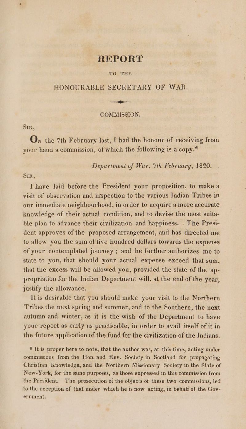 REPORT TO THE HONOURABLE SECRETARY OF WAR. —_— COMMISSION. SIR, Ov the 7th February last, [ had the honour of receiving from your hand a commission, of which the following is a copy.* Department of War, 7th February, 1820. Sir, | I have laid before the President your proposition, to make a visit of observation and inspection to the various Indian Tribes in our immediate neighbourhood, in order to acquire a more accurate knowledge of their actual condition, and to devise the most suita- ble plan to advance their civilization and happiness. . The Presi- dent approves of the proposed arrangement, and has directed me to allow you the sum of five hundred dollars towards the expense of your contemplated journey ; and he further authorizes me to state to you, that should your actual expense exceed that sum, that the excess will be allowed you, provided the state of the ap- propriation for the Indian Department will, at the end of the year, justify the allowance. It is desirable that you should make your visit to the Northern Tribes the next spring and summer, and to the Southern, the next autumn and winter, as it is the wish of the Department to have your report as early as practicable, in order to avail itself of it in the future application of the fund for the civilization of the Indians. * It is proper here to note, that the author was, at this time, acting under commissions from the Hon. and Rev. Society in Scotland for propagating Christian Knowledge, and the Northern Missionary Society in the State of New-York, for the same purposes, as those expressed in this commission from the President. The prosecution of the objects of these two commissions, led to the reception of that under which he is now acting, in behalf of the Gov- ernment.