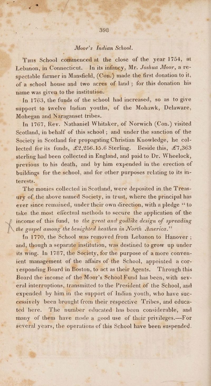 Sa Fo 3 Moor’s dian School. ‘Ta1s School commenced at the close of the year 1754, at Lebanon, in Connecticut. In its infancy, Mr. Joshua Moor, a re- spectable farmer in Mansfield, (Con.) made the first donation to it, of a school house and two acres of land ; for this donation his name was given to the institution. | In 1763, the funds of the school had increased, so as to give support to twelve Indian youths, of the Mohawk, Delaware, Mohegan and Naraganset tribes. In 1767, Rev. Nathaniel Whitaker, of Norwich (Con.) visited Scotland, in behalf of this school; and under the sanction of the Society in Scotland for propagating Christian Knowledge, he col- lected for its funds, £2,256.15.6 Sterling. Beside this, £7,363 sterling had been collected in England, and paid to Dr. Wheelock, previous to his death, and by him expended in the erection of buildings for the school, and for other purposes relating to its in- terests. : The monies collected in Scotland, were deposited in the Treas- ury of the above named Society, in trust, where the principal has ever since remained, under their own direction, with a pledge ‘‘ to take the most efiectual methods to secure the application of the income of this fund, to the great and godlike design of spreading the gospel among the benighted heathen in North America.” In 1770, the School was removed from Lebanon to Hanover ; and, » though a separate institution, was destined to grow up hater its wing. In 1787, the Society, for the purpose of amore conven- ent management of the affairs of the School, appointed a cor- responding Board in Boston, to act as their Agents. Through this Board the income of the Moor’s School Fund has been, with sev- eral interruptions, transmitted to the President of the School, and expended by him in the support of Indian youth, who have suc- cessively been brought from their respective Tribes, and educa- ted here. The number educated has been considerable, and many of them have made a good use of their privileges.—For several years, the operations of this School have been suspended.