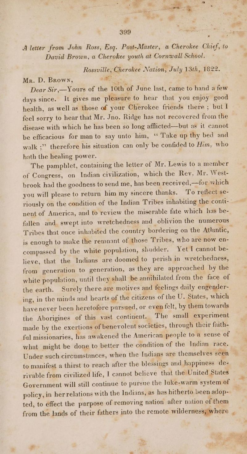 A letter from John Ross, Esq. Post-Master, a Cherokee Chief, to David Brown, a Cherokee youth at Cornwall School. Rossville, Cherokee Nation, Fuly 1 13th, 1822. Mr. D. Brown, > Dear Sir,—Yours of the 10th ‘of June last, came ‘a hand a few days since. It gives me pleasure to hear that you enjoy good health, as well as those of your Cherokee friends there ; but I feel sorry to hear that Mr. Jno. Ridge has not recovered from the disease with which he has been so Jong afflicted—but as it cannot be efficacious for man to say unto him, ‘‘ Take up thy bed and walk ;” therefore his situation can only be confided to Him, who hath the healing power. The pamphlet, containing the letter of Mr. Lewis to a member of Congress, on Indian civilization, which the Rev. Mr. West- brook had the goodness to send me, has been received,—for which you will please to return him my sincere thanks. ‘To reflect se- riously on the condition of the Indian Tribes inhabiting the contt-- fallen and. swept into wretchedness and _oblivion the numerous — Tribes that once inhabited the country bor dering on the Atlantic, is enough to make the remnant of those Tribes, who are now en- compassed by the white popul: ition, shudder. Yet I cannot be- lieve, that the Indians are doomed to perish in wretchedness, from generation to generation, as they are approached by the white population, until they shall be annihilated from the face of the earth. Surely there are motives and feelings daily engender- ing, in the minds and hearts of the citizens of the U. States, which have never been heretofore pursued, or even felt, by them towards the Aborigines of this vast continent. The small experiment made by the exertions of benevolent societies, through their faith- ful missionaries, has awakened the American people to a sense of what might be done to better the condition of the Indian race. Under such circumstances, when the Indians are themselves seen to manifest a thirst to reach after the blessings and happiness des rivable from civilized life, | cannot believe that the United States policy, in her relations with the Indians, as has hitherto. been adop- ted, to effect the purpose of removing nation after nation of them