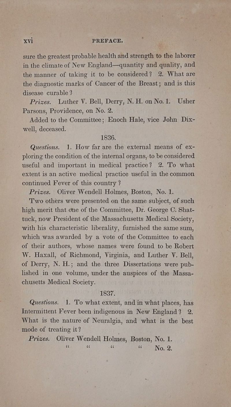 sure the greatest probable health and strength to the laborer in the climate of New England—quantity and quality, and the manner of taking it to be considered? 2. What are the diagnostic marks of Cancer of the Breast; and is this disease curable ? | Prizes. luther V. Bell, Derry, N. H. on No.1. Usher Parsons, Providence, on No. 2. Added to the Committee; Enoch Hale, vice John Dix- well, deceased. 1836. Questions. 1. How far are the external means of ex- ploring the condition of the internal organs,-to be considered useful and important in medical practice? 2. 'To what extent is an active medical practice useful in the common continued Fever of this country ? Prizes. Oliver Wendell Holmes, Boston, No. 1. T'wo others were presented on the same subject, of such high merit that one of the Committee, Dr. George C. Shat- tuck, now President of the Massachusetts Medical Society, with his characteristic liberality, furnished the same sum, which was awarded by a vote of the Committee to each of their authors, whose names were found to be Robert W. Haxall, of Richmond, Virginia, and Luther V. Bell, of Derry, N. H.; and the three Dissertations were pub- lished in one volume, under the auspices of the Massa- chusetts Medical Society. 1837. Questions. 1. 'To what extent, and in what places, has Intermittent Fever been indigenous in New England? 2. What is the nature of Neuralgia, and what is the best mode of treating it? . Prizes. Oliver Wendell Holmes, Boston, No. 1. 66 66 C¢ 66 No. 2.