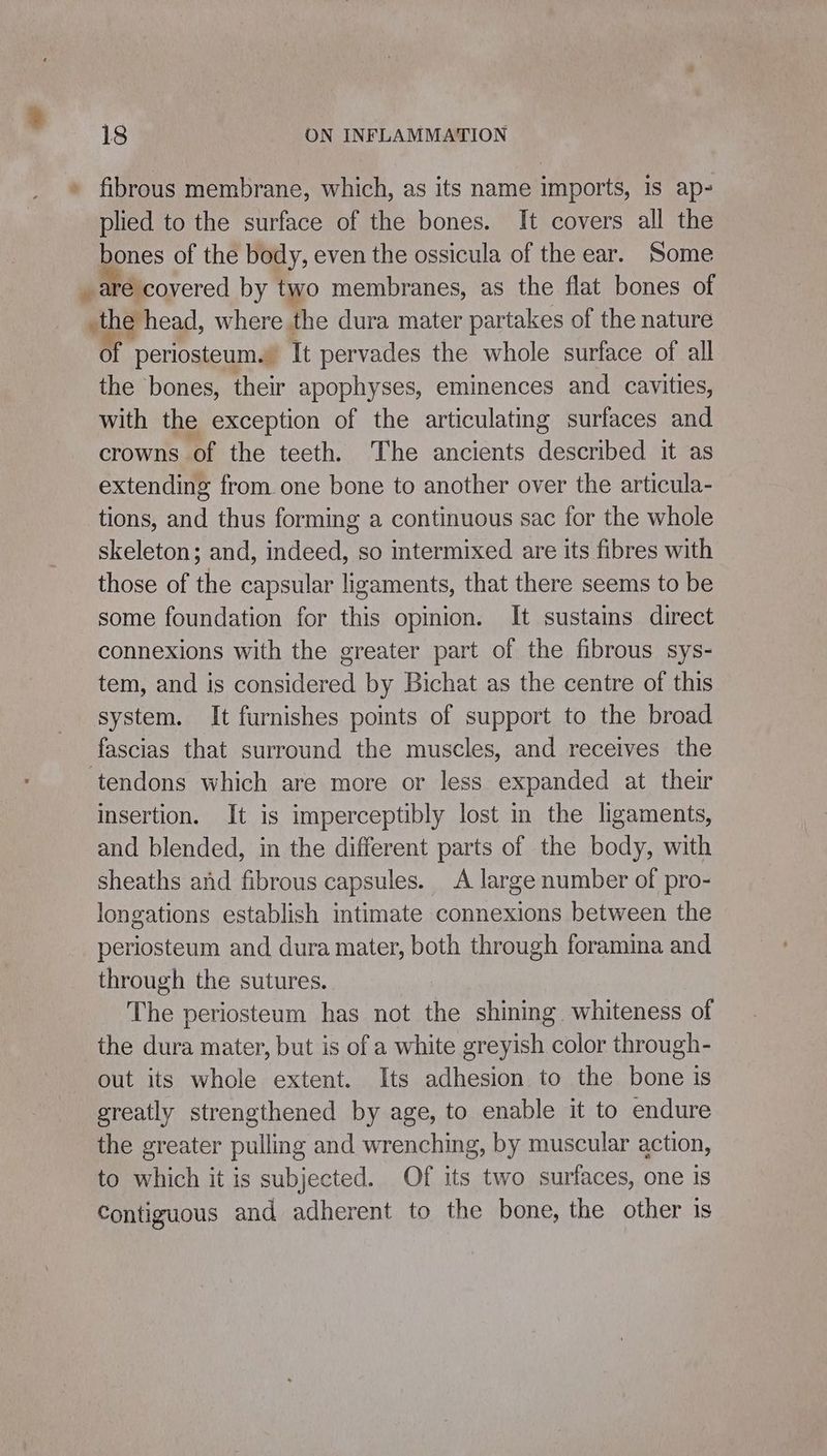 » fibrous membrane, which, as its name imports, is ap- plied to the surface of the bones. It covers all the bones of the body, even the ossicula of the ear. Some _ are covered by two membranes, as the flat bones of _the head, where the dura mater partakes of the nature of periosteum. It pervades the whole surface of all the bones, their apophyses, eminences and cavities, with the exception of the articulating surfaces and crowns of the teeth. The ancients described it as extending from one bone to another over the articula- tions, and thus forming a continuous sac for the whole skeleton; and, indeed, so intermixed are its fibres with those of the capsular ligaments, that there seems to be some foundation for this opinion. It sustaims direct connexions with the greater part of the fibrous sys- tem, and is considered by Bichat as the centre of this system. It furnishes points of support to the broad fascias that surround the muscles, and receives the ‘tendons which are more or less expanded at their insertion. It is imperceptibly lost in the ligaments, and blended, in the different parts of the body, with sheaths and fibrous capsules. A large number of pro- longations establish intimate connexions between the periosteum and dura mater, both through foramina and through the sutures. The periosteum has not the shining whiteness of the dura mater, but is of a white greyish color through- out its whole extent. Its adhesion to the bone is greatly strengthened by age, to enable it to endure the greater pulling and wrenching, by muscular action, to which it is subjected. Of its two surfaces, one is Contiguous and adherent to the bone, the other is