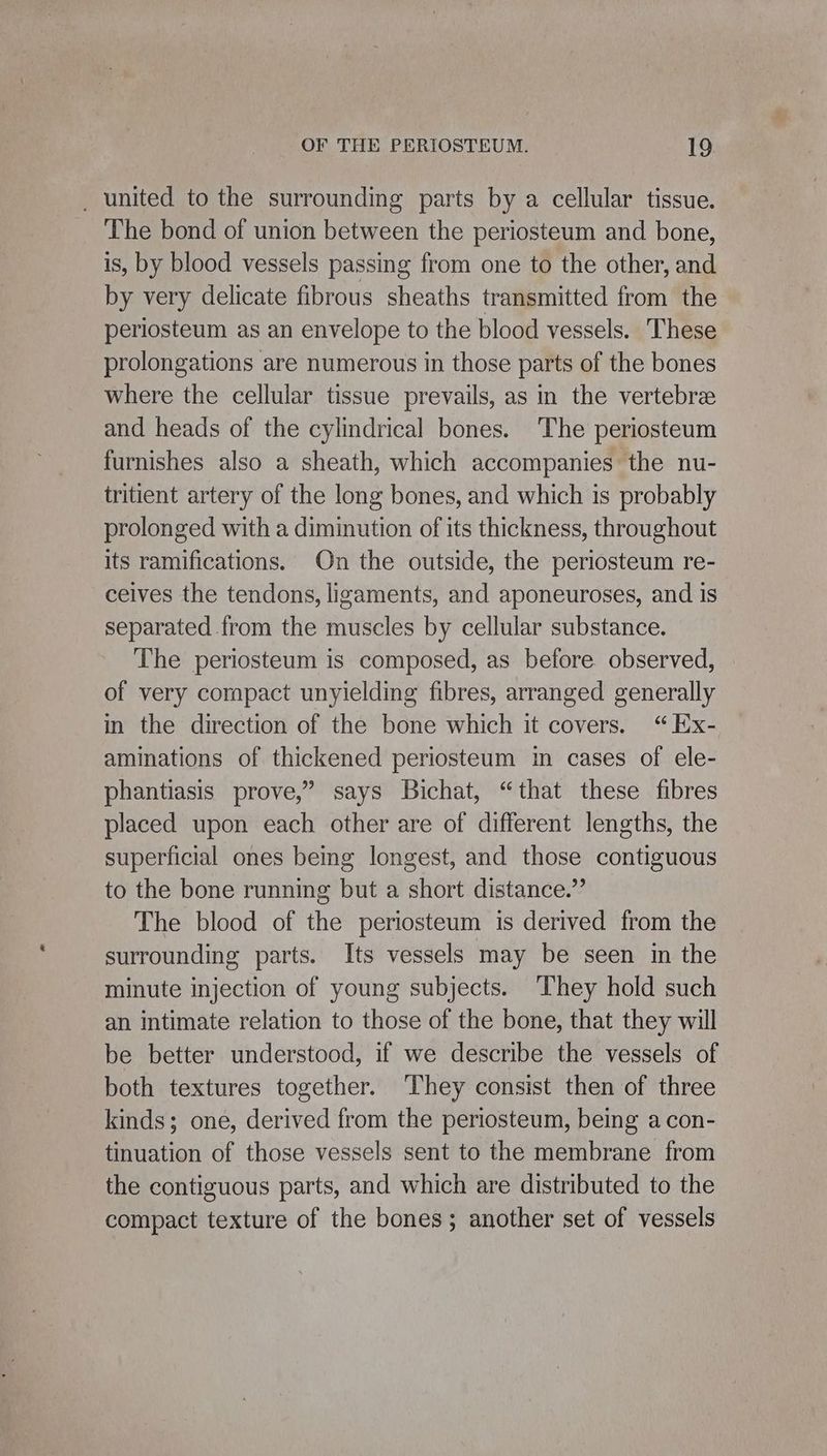 _ united to the surrounding parts by a cellular tissue. The bond of union between the periosteum and bone, is, by blood vessels passing from one to the other, and by very delicate fibrous sheaths transmitted from the periosteum as an envelope to the blood vessels. These prolongations are numerous in those parts of the bones where the cellular tissue prevails, as in the vertebre and heads of the cylindrical bones. The periosteum furnishes also a sheath, which accompanies the nu- tritient artery of the long bones, and which is probably prolonged with a diminution of its thickness, throughout its ramifications. On the outside, the periosteum re- ceives the tendons, ligaments, and aponeuroses, and is separated from the muscles by cellular substance. The periosteum is composed, as before. observed, of very compact unyielding fibres, arranged generally in the direction of the bone which it covers. “Ex- aminations of thickened periosteum in cases of ele- phantiasis prove,” says Bichat, “that these fibres placed upon each other are of different lengths, the superficial ones being longest, and those contiguous to the bone running but a short distance.” The blood of the periosteum is derived from the surrounding parts. Its vessels may be seen in the minute injection of young subjects. ‘They hold such an intimate relation to those of the bone, that they will be better understood, if we describe the vessels of both textures together. ‘They consist then of three kinds; one, derived from the periosteum, being a con- tinuation of those vessels sent to the membrane from the contiguous parts, and which are distributed to the compact texture of the bones; another set of vessels