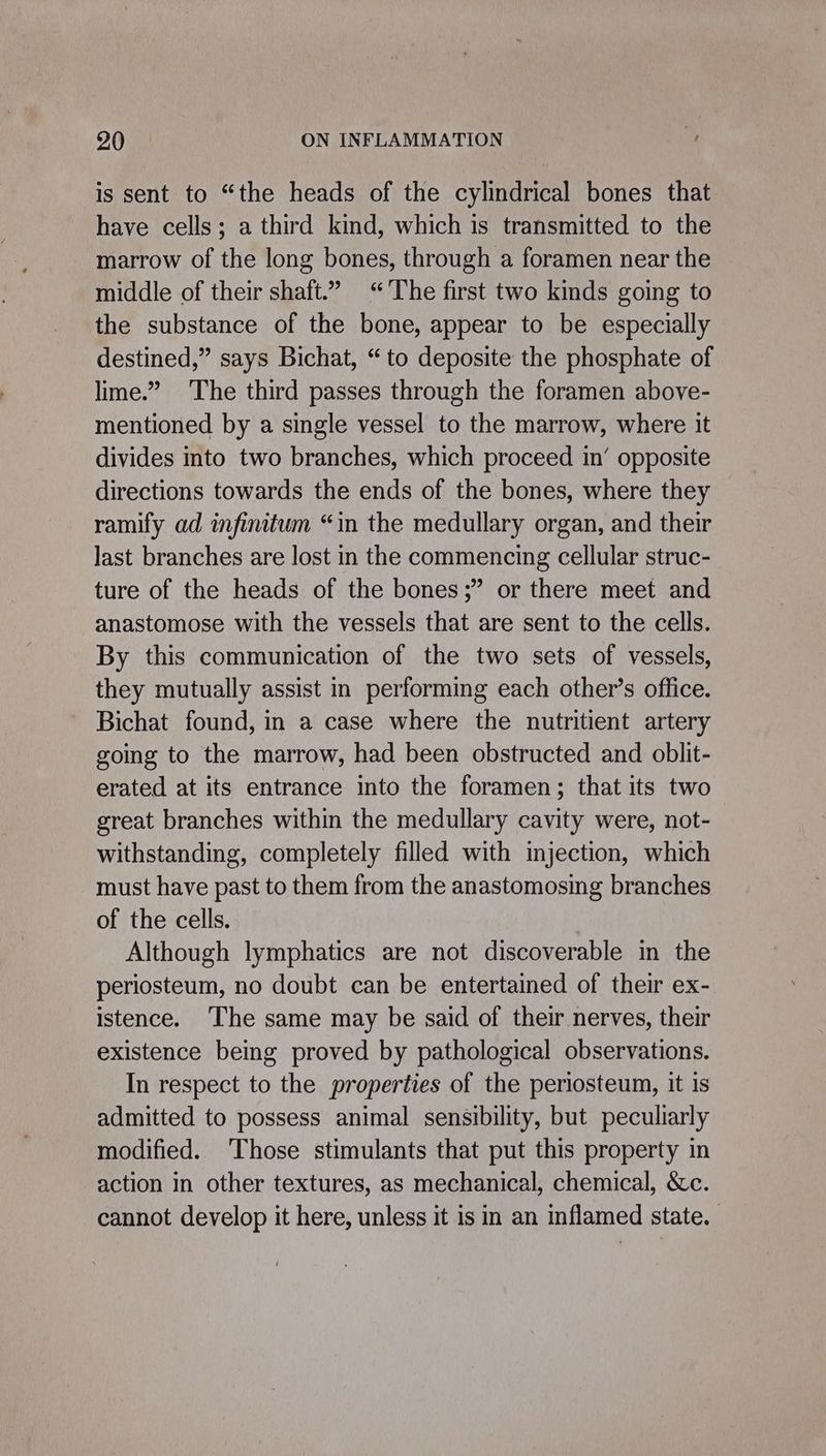 is sent to “the heads of the cylindrical bones that have cells; a third kind, which is transmitted to the marrow of the long bones, through a foramen near the middle of their shaft.” “The first two kinds going to the substance of the bone, appear to be especially destined,” says Bichat, “to deposite the phosphate of lime.” The third passes through the foramen above- mentioned by a single vessel to the marrow, where it divides into two branches, which proceed in’ opposite directions towards the ends of the bones, where they ramify ad infinitum “in the medullary organ, and their last branches are lost in the commencing cellular struc- ture of the heads of the bones;” or there meet and anastomose with the vessels that are sent to the cells. By this communication of the two sets of vessels, they mutually assist in performing each other’s office. Bichat found, in a case where the nutritient artery going to the marrow, had been obstructed and oblit- erated at its entrance into the foramen; that its two great branches within the medullary cavity were, not- withstanding, completely filled with injection, which must have past to them from the anastomosing branches of the cells. Although lymphatics are not discoverable in the periosteum, no doubt can be entertained of their ex- istence. ‘The same may be said of their nerves, their existence being proved by pathological observations. In respect to the properties of the periosteum, it is admitted to possess animal sensibility, but peculiarly modified. ‘Those stimulants that put this property in action in other textures, as mechanical, chemical, &amp;c. cannot develop it here, unless it is in an inflamed state.