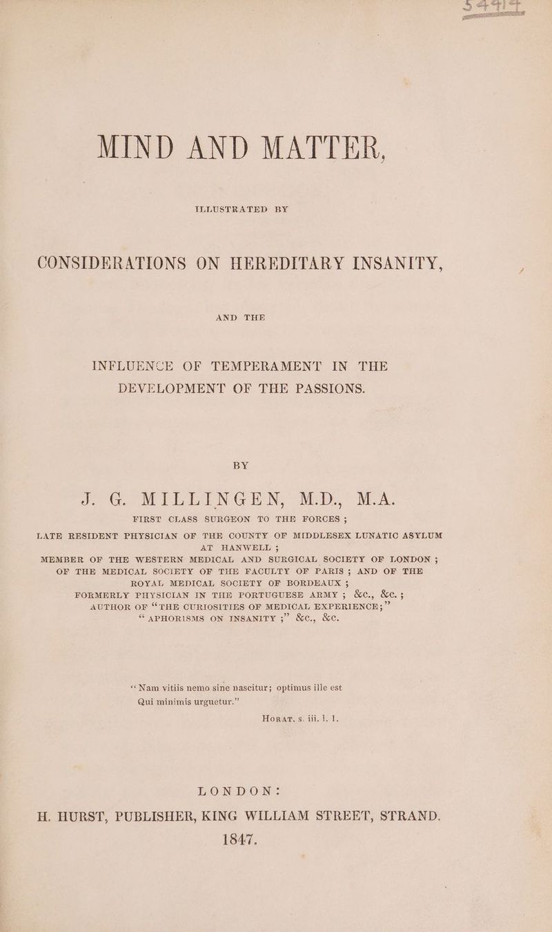 MIND AND MATTER, ILLUSTRATED BY CONSIDERATIONS ON HEREDITARY INSANITY, AND THE INFLUENCE OF TEMPERAMENT IN THE DEVELOPMENT OF THE PASSIONS. BY 2 WILLEN GEN. Mb. PA. FIRST CLASS SURGEON TO THE FORCES ; LATE RESIDENT PHYSICIAN OF THE COUNTY OF MIDDLESEX LUNATIC ASYLUM AT HANWELL ; MEMBER OF THE WESTERN MEDICAL AND SURGICAL SOCIETY OF LONDON ; OF THE MEDICAL SOCIETY OF THE FACULTY OF PARIS; AND OF THE ROYAL MEDICAL SOCIETY OF BORDEAUX 3 FORMERLY PHYSICIAN IN THE PORTUGUESE ARMY; &amp;c., &amp;c; AUTHOR OF “THE CURIOSITIES OF MEDICAL EXPERIENCE;” “ SPHORISMS ON INSANITY ;” &amp;c., &amp;c. ‘‘Nam vitiis nemo sine nascitur; optimus ille est Qui minimis urguetur.” Horat, s. iii. 1. 1. LONDON: H. HURST, PUBLISHER, KING WILLIAM STREET, STRAND. 1847,
