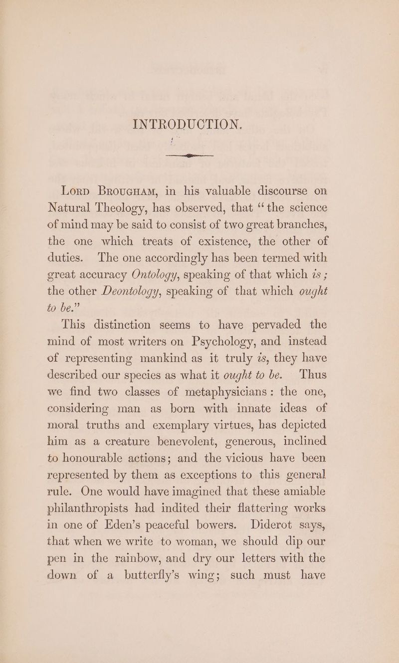 INTRODUCTION. Lorp Brovucuam, in his valuable discourse on Natural Theology, has observed, that ‘the science of mind may be said to consist of two great branches, the one which treats of existence, the other of duties. The one accordingly has been termed with great accuracy Ontology, speaking of that which 2s ; the other Deontology, speaking of that which ought fo be.” This distinction seems to have pervaded the mind of most writers on Psychology, and instead of representing mankind as it truly zs, they have described our species as what it ought to be. Thus we find two classes of metaphysicians: the one, considering man as born with innate ideas of moral truths and exemplary virtues, has depicted him as a creature benevolent, generous, inclined to honourable actions; and the vicious have been represented by then: as exceptions to this general rule. One would have imagined that these amiable philanthropists had indited their flattering works in one of Eden’s peaceful bowers. Diderot says, that when we write to woman, we should dip our pen in the rainbow, and dry our letters with the down of a butterfly’s wing; such must have