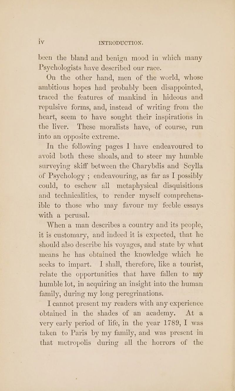 been the bland and benign mood in which many Psychologists have described our race. On the other hand, men of the world, whose ambitious hopes had probably been disappointed, traced the features of mankind in hideous and repulsive forms, and, instead of writing from the heart, seem to have sought their inspirations in the liver. These moralists have, of course, run into an opposite extreme. | In the following pages I have endeavoured to avoid both these shoals, and to steer my humble surveying skiff between the Charybdis and Scylla of Psychology ; endeavouring, as far as I possibly could, to eschew all metaphysical disquisitions and technicalities, to render myself comprehens- ible to those who may favour my feeble essays with a perusal. When a man describes a country and its people, it is customary, and indeed it is expected, that he should also describe his voyages, and state by what means he has obtained the knowledge which he seeks to impart. I shall, therefore, like a tourist, relate the opportunities that have fallen to my humble lot, in acquiring an insight into the human family, during my long peregrinations. I cannot present my readers with any experience obtained in the shades of an academy. At a very early period of life, in the year 1789, I was taken to Paris by my family, and was present in that metropolis during all the horrors of the