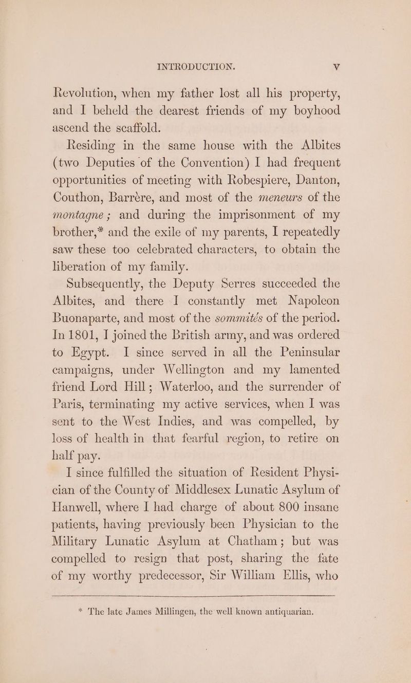 Revolution, when my father lost all his property, and I beheld the dearest friends of my boyhood ascend the scaffold. Residing in the same house with the Albites (two Deputies of the Convention) I had frequent opportunities of meeting with Robespiere, Danton, Couthon, Barrere, and most of the meneurs of the montagne; and during the imprisonment of my brother,* and the exile of my parents, I repeatedly saw these too celebrated characters, to obtain the liberation of my family. Subsequently, the Deputy Serres succeeded the Albites, and there I constantly met Napoleon Buonaparte, and most of the sommtés of the period. In 1801, I joined the British army, and was ordered to Egypt. I since served in all the Peninsular campaigns, under Wellington and my lamented friend Lord Hill; Waterloo, and the surrender of Paris, terminating my active services, when I was sent to the West Indies, and was compelled, by loss of health in that fearful region, to retire on half pay. I since fulfilled the situation of Resident Physi- cian of the County of Middlesex Lunatic Asylum of Hanwell, where I had charge of about 800 insane patients, having previously been Physician to the Military Lunatic Asylum at Chatham; but was compelled to resign that post, sharing the fate of my worthy predecessor, Sir William Ellis, who * The late James Millingen, the well known antiquarian.