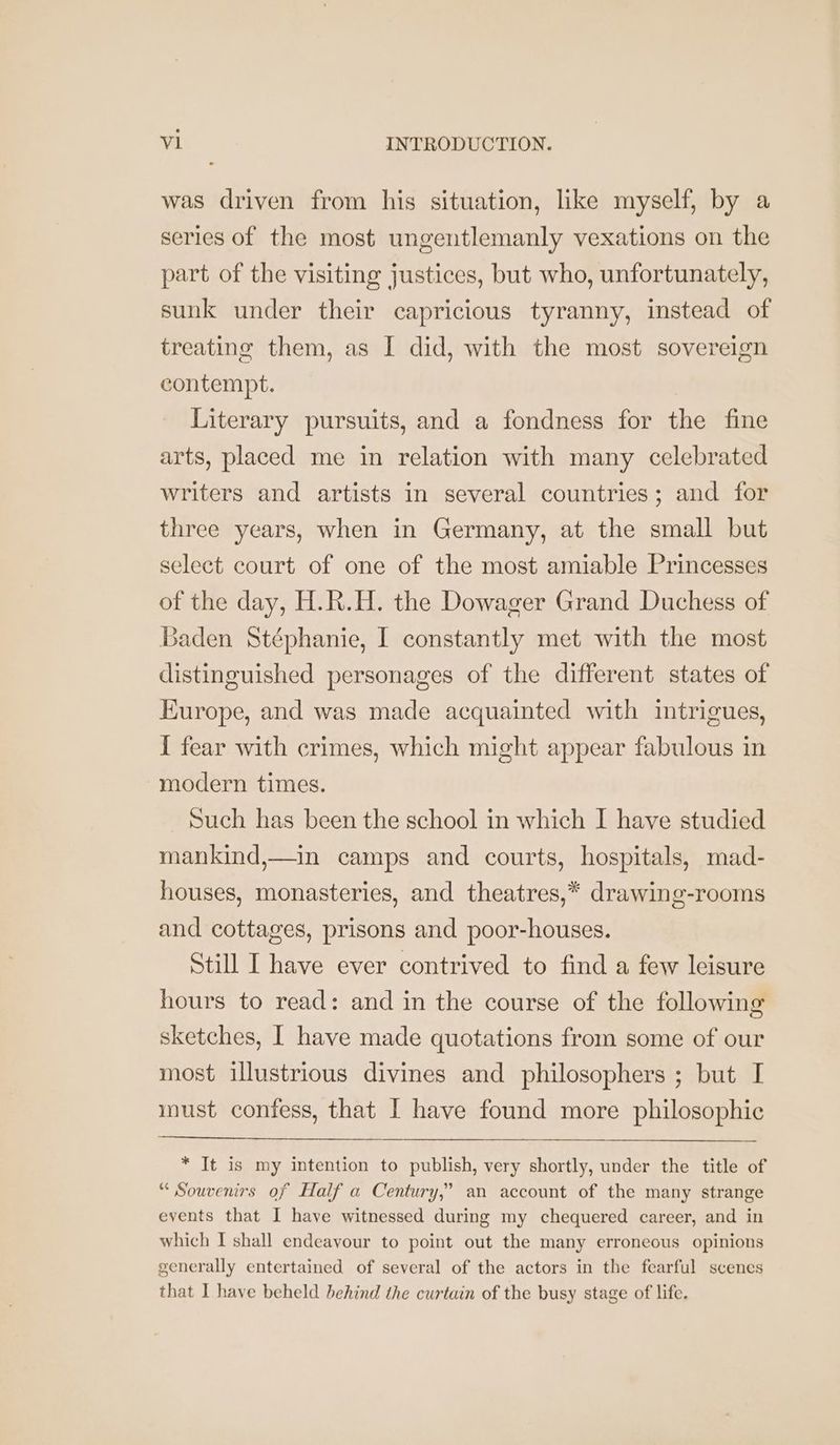 was driven from his situation, like myself, by a series of the most ungentlemanly vexations on the part of the visiting justices, but who, unfortunately, sunk under their capricious tyranny, instead of treating them, as I did, with the most sovereign contempt. Literary pursuits, and a fondness for the fine arts, placed me in relation with many celebrated writers and artists in several countries; and for three years, when in Germany, at the small but select court of one of the most amiable Princesses of the day, H.R.H. the Dowager Grand Duchess of Baden Stéphanie, I constantly met with the most distinguished personages of the different states of Europe, and was made acquainted with intrigues, { fear with crimes, which might appear fabulous in modern times. Such has been the school in which I have studied mankind,—in camps and courts, hospitals, mad- houses, monasteries, and theatres,* drawing-rooms and cottages, prisons and poor-houses. Still I have ever contrived to find a few leisure hours to read: and in the course of the following sketches, [ have made quotations from some of our most illustrious divines and philosophers ; but I must confess, that I have found more philosophic * It is my intention to publish, very shortly, under the title of “ Souvenirs of Half a Century,’ an account of the many strange events that I have witnessed during my chequered career, and in which I shall endeavour to point out the many erroneous opinions generally entertained of several of the actors in the fearful scenes that I have beheld behind the curtain of the busy stage of life.