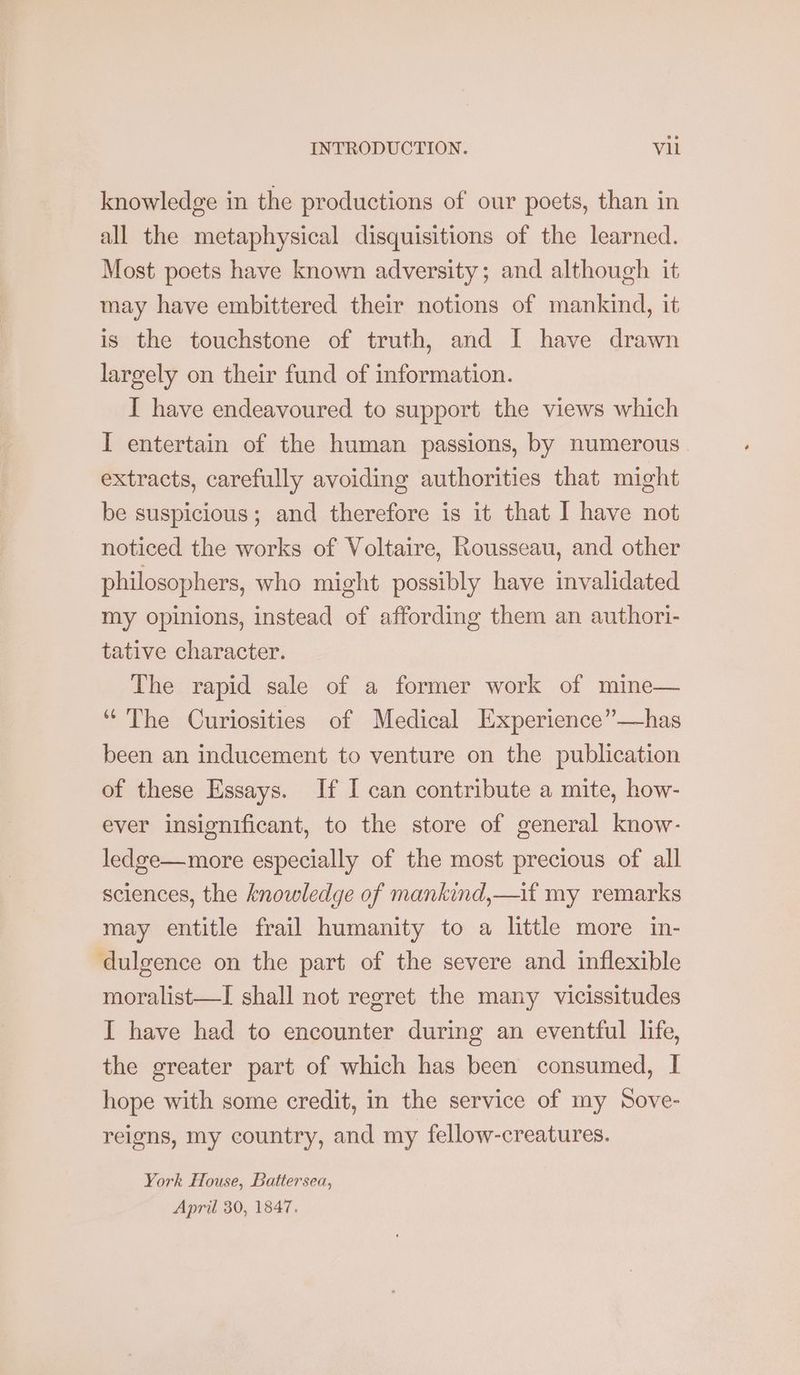 knowledge in the productions of our poets, than in all the metaphysical disquisitions of the learned. Most poets have known adversity; and although it may have embittered their notions of mankind, it is the touchstone of truth, and I have drawn largely on their fund of information. I have endeavoured to support the views which I entertain of the human passions, by numerous extracts, carefully avoiding authorities that might be suspicious; and therefore is it that I have not noticed the works of Voltaire, Rousseau, and other philosophers, who might possibly have invalidated my opinions, instead of affording them an authori- tative character. The rapid sale of a former work of mine— ‘The Curiosities of Medical Experience”—has been an inducement to venture on the publication of these Essays. If I can contribute a mite, how- ever insignificant, to the store of general know- ledge—more especially of the most precious of all sciences, the knowledge of mankind,—if my remarks may entitle frail humanity to a little more in- ‘dulgence on the part of the severe and inflexible moralist—I shall not regret the many vicissitudes I have had to encounter during an eventful life, the greater part of which has been consumed, I hope with some credit, in the service of my Sove- reigns, my country, and my fellow-creatures. York House, Battersea, April 30, 1847.
