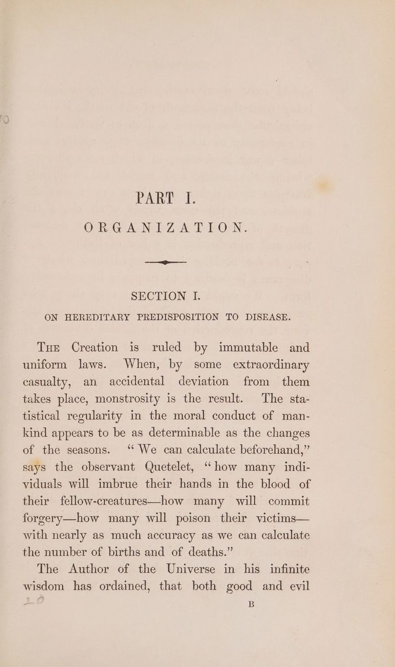 Pant {: ONRGANTZA TLON. SECTION I. ON HEREDITARY PREDISPOSITION TO DISEASE. Tue Creation is ruled by immutable and uniform laws. When, by some extraordinary casualty, an accidental deviation from them takes place, monstrosity is the result. The sta- tistical regularity in the moral conduct of man- kind appears to be as determinable as the changes of the seasons. ‘‘ We can calculate beforehand,” says the observant Quetelet, “‘ how many indi- viduals will imbrue their hands in the blood of their fellow-creatures—how many will commit forgery—how many will poison their victims— with nearly as much accuracy as we can calculate the number of births and of deaths.” The Author of the Universe in his infinite wisdom has ordained, that both good and evil - B