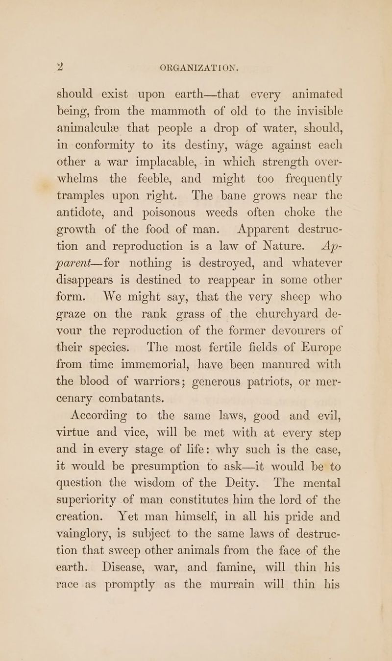 should exist upon earth—that every animated being, from the mammoth of old to the invisible animalcule that people a drop of water, should, in conformity to its destiny, wage against each other a war implacable,-in which strength over- whelms the feeble, and might too frequently tramples upon right. The bane grows near the antidote, and poisonous weeds often choke the erowth of the food of man. Apparent destruc- tion and reproduction is a law of Nature. Ap- parent—for nothing is destroyed, and whatever disappears is destined to reappear in some other form. We might say, that the very sheep who graze on the rank grass of the churchyard de- vour the reproduction of the former devourers of their species. The most fertile fields of Europe from time immemorial, have been manured with the blood of warriors; generous patriots, or mer- cenary combatants. According to the same laws, good and evil, virtue and vice, will be met with at every step and in every stage of life: why such is the case, it would be presumption to ask—it would be to question the wisdom of the Deity. The mental superiority of man constitutes him the lord of the creation. Yet man himself, in all his pride and vainglory, is subject to the same laws of destruc- tion that sweep other animals from the face of the earth. Disease, war, and famine, will thin his race as promptly as the murrain will thin his