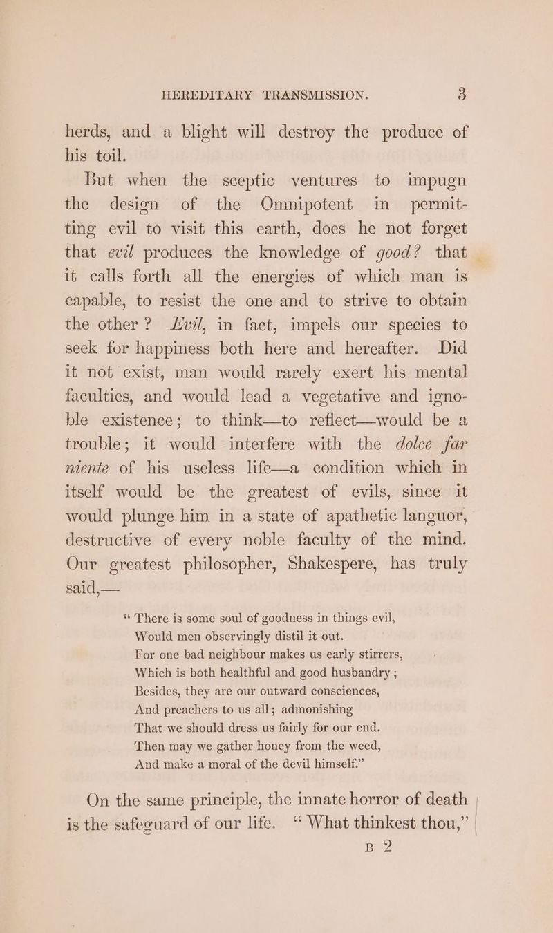 herds, and a blight will destroy the produce of his toil. But when the sceptic ventures to impugn the design of the Omnipotent in permit- ting evil to visit this earth, does he not forget that evel produces the knowledge of good? that — it calls forth all the energies of which man is capable, to resist the one and to strive to obtain the other? vil, in fact, impels our species to seek for happiness both here and hereafter. Did it not exist, man would rarely exert his mental faculties, and would lead a vegetative and igno- ble existence; to think—to reflect—would be a trouble; it would interfere with the dolce far niente of his useless life—a condition which in itself would be the greatest of evils, since it would plunge him in a state of apathetic languor, destructive of every noble faculty of the mind. Our greatest philosopher, Shakespere, has truly said, ‘“‘ There is some soul of goodness in things evil, Would men observingly distil it out. For one bad neighbour makes us early stirrers, Which is both healthful and good husbandry ; Besides, they are our outward consciences, And preachers to us all; admonishing That we should dress us fairly for our end. ‘Then may we gather honey from the weed, And make a moral of the devil himself.” On the same principle, the innate horror of death | is the safeguard of our life. ‘ What thinkest thou,” Beg