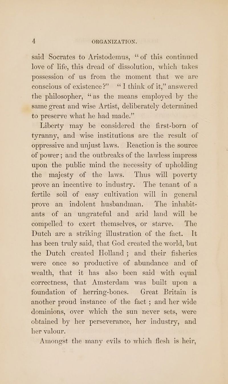 said Socrates to Aristodemus, ‘‘of this continued love of life, this dread of dissolution, which takes possession of us from the moment that we are conscious of existence?” ‘I think of it,” answered the philosopher, “as the means employed by the same great and wise Artist, deliberately determined to preserve what he had made.” Liberty may be considered the first-born of tyranny, and wise institutions are the result of oppressive and unjust laws. Reaction is the source of power; and the outbreaks of the lawless impress upon the public mind the necessity of upholding the majesty of the laws. Thus will poverty prove an incentive to industry. The tenant of a fertile soil of easy cultivation will in general prove an indolent husbandman. ‘The inhabit- ants of an ungrateful and arid land will be compelled to exert themselves, or starve. The Dutch are a striking illustration of the fact. It has been truly said, that God created the world, but the Dutch created Holland; and their fisheries were once so productive of abundance and of wealth, that it has also been said with equal correctness, that Amsterdam was built upon a foundation of herring-bones. Great Britain is another proud instance of the fact ; and her wide dominions, over which the sun never sets, were obtained by her perseverance, her industry, and her valour. Amongst the many evils to which flesh is heir,
