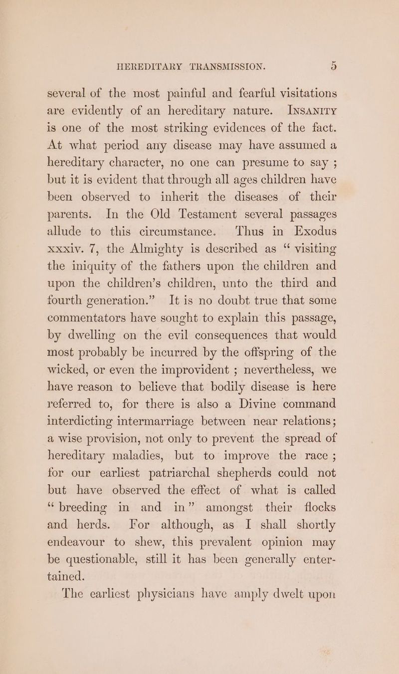 several of the most painful and fearful visitations are evidently of an hereditary nature. InsanrTy is one of the most striking evidences of the fact. At what period any disease may have assumed a hereditary character, no one can presume to say ; but it is evident that through all ages children have been observed to inherit the diseases of their parents. In the Old Testament several passages allude to this circumstance. Thus in Exodus xxxlv. 7, the Almighty is described as “ visiting the iniquity of the fathers upon the children and upon the children’s children, unto the third and fourth generation.” It is no doubt true that some commentators have sought to explain this passage, by dwelling on the evil consequences that would most probably be incurred by the offspring of the wicked, or even the improvident ; nevertheless, we have reason to believe that bodily disease is here referred to, for there is also a Divine command interdicting intermarriage between near relations; a wise provision, not only to prevent the spread of hereditary maladies, but to improve the race ; for our earliest patriarchal shepherds could not but have observed the effect of what is called ‘breeding in and in” amongst their flocks and herds. For although, as I shall shortly endeavour to shew, this prevalent opinion may be questionable, still it has been generally enter- tained. The earliest physicians have amply dwelt upon