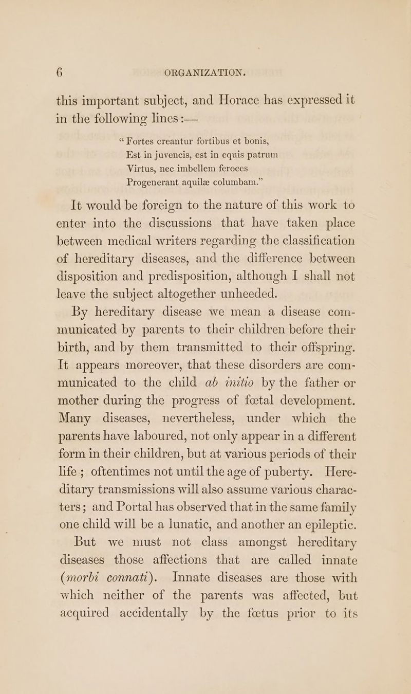 this important subject, and Horace has expressed it in the following lines :— ‘‘ Fortes creantur fortibus et bonis, Est in juvencis, est in equis patrum Virtus, nec imbellem feroces Progenerant aquile columbam.” It would be foreign to the nature of this work to enter into the discussions that have taken place between medical writers regarding the classification of hereditary diseases, and the difference between disposition and predisposition, although I shall not leave the subject altogether unheeded. By hereditary disease we mean a disease com- municated by parents to their children before their birth, and by them transmitted to their offspring. It appears moreover, that these disorders are com- municated to the child ab mito by the father or mother during the progress of foetal development. Many diseases, nevertheless, under which the parents have laboured, not only appear in a different form in their children, but at various periods of their life ; oftentimes not until the age of puberty. Here- ditary transmissions will also assume various charac- ters; and Portal has observed that in the same family one child will be a lunatic, and another an epileptic. But we must not class amongst hereditary diseases those affections that are called innate (morbi connati). Innate diseases are those with which neither of the parents was affected, but acquired accidentally by the fetus prior to its