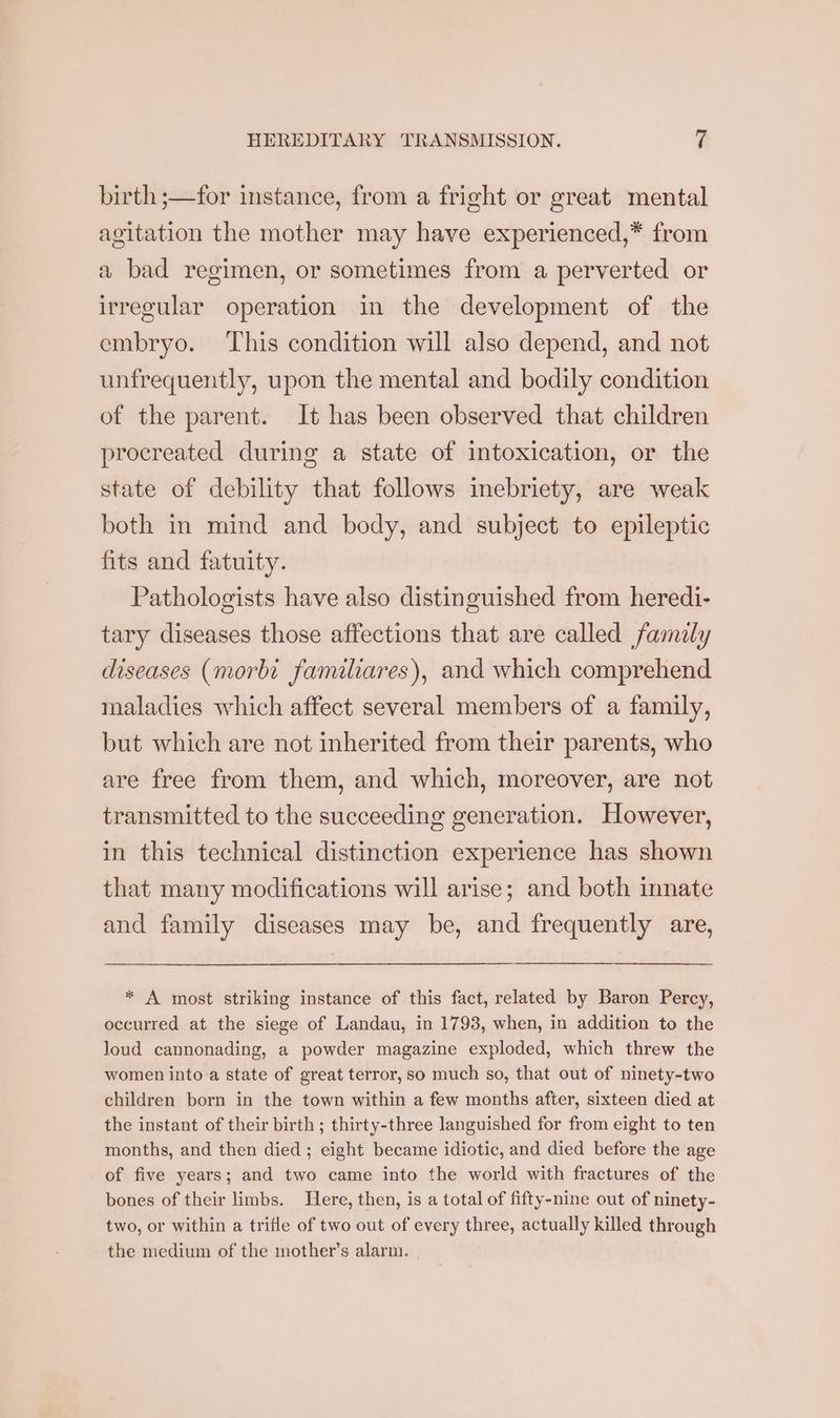 birth ;—for instance, from a fright or great mental agitation the mother may have experienced,* from a bad regimen, or sometimes from a perverted or irregular operation in the development of the embryo. ‘This condition will also depend, and not unfrequently, upon the mental and bodily condition of the parent. It has been observed that children procreated during a state of intoxication, or the state of debility that follows inebriety, are weak both in mind and body, and subject to epileptic fits and fatuity. Pathologists have also distinguished from heredi- tary diseases those affections that are called family diseases (morbi familiares), and which comprehend maladies which affect several members of a family, but which are not inherited from their parents, who are free from them, and which, moreover, are not transmitted to the succeeding generation. However, in this technical distinction experience has shown that many modifications will arise; and both innate and family diseases may be, and frequently are, * A most striking instance of this fact, related by Baron Percy, occurred at the siege of Landau, in 1793, when, in addition to the loud cannonading, a powder magazine exploded, which threw the women into-a state of great terror, so much so, that out of ninety-two children born in the town within a few months after, sixteen died at the instant of their birth; thirty-three languished for from eight to ten months, and then died ; eight became idiotic, and died before the age of five years; and two came into the world with fractures of the bones of their limbs. Here, then, is a total of fifty-nine out of ninety- two, or within a trifle of two out of every eae actually killed through the medium of the mother’s alarm.