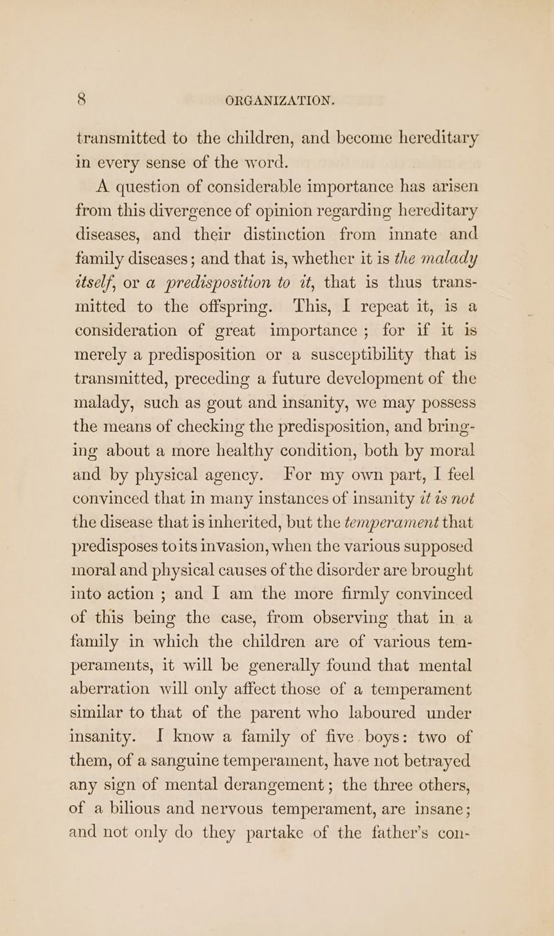 transmitted to the children, and become hereditary in every sense of the word. A question of considerable importance has arisen from this divergence of opinion regarding hereditary diseases, and their distinction from innate and family diseases; and that is, whether it is the malady etself, or a predisposition to it, that is thus trans- mitted to the offspring. This, I repeat it, 1s a consideration of great importance ; for if it is merely a predisposition or a susceptibility that is transmitted, preceding a future development of the malady, such as gout and insanity, we may possess the means of checking the predisposition, and bring- ing about a more healthy condition, both by moral and by physical agency. For my own part, I feel convinced that in many instances of insanity 7 ts not the disease that is inherited, but the ¢emperament that predisposes toits invasion, when the various supposed moral and physical causes of the disorder are brought into action ; and I am the more firmly convinced of this being the case, from observing that in a family in which the children are of various tem- peraments, it will be generally found that mental aberration will only affect those of a temperament similar to that of the parent who laboured under insanity. J know a family of five boys: two of them, of a sanguine temperament, have not betrayed any sign of mental derangement; the three others, of a bilious and nervous temperament, are insane; and not only do they partake of the father’s con-